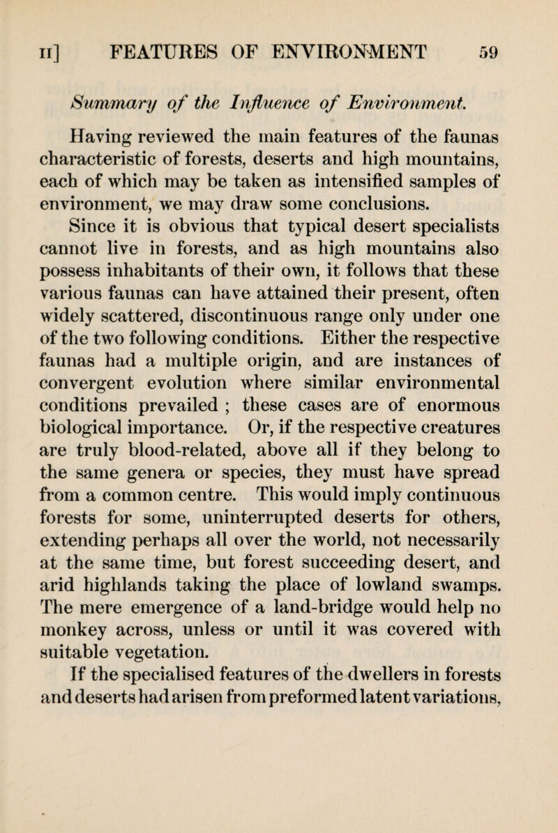 Summary of the Influence of Environment Having reviewed the main features of the faunas characteristic of forests, deserts and high mountains, each of which may be taken as intensified samples of environment, we may draw some conclusions. Since it is obvious that typical desert specialists cannot live in forests, and as high mountains also possess inhabitants of their own, it follows that these various faunas can have attained their present, often widely scattered, discontinuous range only under one of the two following conditions. Either the respective faunas had a multiple origin, and are instances of convergent evolution where similar environmental conditions prevailed ; these cases are of enormous biological importance. Or, if the respective creatures are truly blood-related, above all if they belong to the same genera or species, they must have spread from a common centre. This would imply continuous forests for some, uninterrupted deserts for others, extending perhaps all over the world, not necessarily at the same time, but forest succeeding desert, and arid highlands taking the place of lowland swamps. The mere emergence of a land-bridge would help no monkey across, unless or until it was covered with suitable vegetation. If the specialised features of the dwellers in forests and deserts had arisen from preformed latent variations,