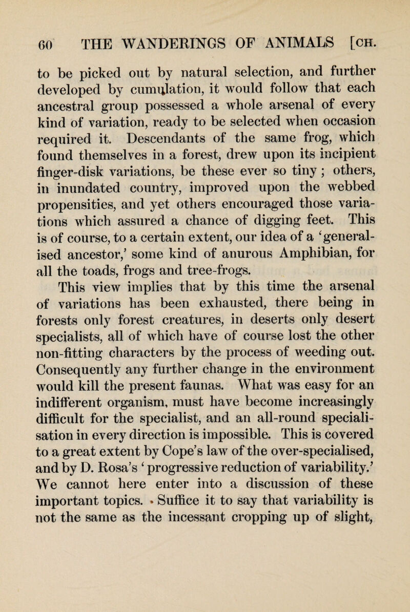 to be picked out by natural selection, and further developed by cumulation, it would follow that each ancestral group possessed a whole arsenal of every kind of variation, ready to be selected when occasion required it. Descendants of the same frog, which found themselves in a forest, drew upon its incipient finger-disk variations, be these ever so tiny; others, in inundated country, improved upon the webbed propensities, and yet others encouraged those varia¬ tions which assured a chance of digging feet. This is of course, to a certain extent, our idea of a 'general¬ ised ancestor/ some kind of anurous Amphibian, for all the toads, frogs and tree-frogs. This view implies that by this time the arsenal of variations has been exhausted, there being in forests only forest creatures, in deserts only desert specialists, all of which have of course lost the other non-fitting characters by the process of weeding out. Consequently any further change in the environment would kill the present faunas. What was easy for an indifferent organism, must have become increasingly difficult for the specialist, and an all-round speciali¬ sation in every direction is impossible. This is covered to a great extent by Cope’s law of the over-specialised, and by D. Rosa’s ‘ progressive reduction of variability/ We cannot here enter into a discussion of these important topics. * Suffice it to say that variability is not the same as the incessant cropping up of slight,