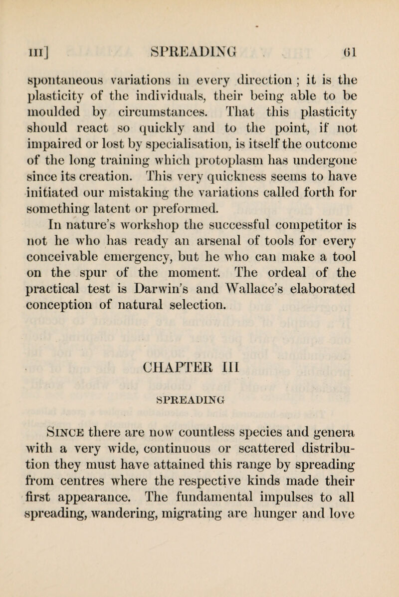 spontaneous variations in every direction ; it is the plasticity of the individuals, their being able to be moulded by circumstances. That this plasticity should react so quickly and to the point, if not impaired or lost by specialisation, is itself the outcome of the long training which protoplasm has undergone since its creation. This very quickness seems to have initiated our mistaking the variations called forth for something latent or preformed. In nature’s workshop the successful competitor is not he who has ready an arsenal of tools for every conceivable emergency, but he who can make a tool on the spur of the moment. The ordeal of the practical test is Darwin’s and Wallace’s elaborated conception of natural selection. CHAPTER Ill SPREADING Since there are now countless species and genera with a very wide, continuous or scattered distribu¬ tion they must have attained this range by spreading from centres where the respective kinds made their first appearance. The fundamental impulses to all spreading, wandering, migrating are hunger and love