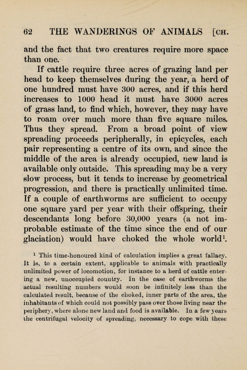 and the fact that two creatures require more space than one. If cattle require three acres of grazing land per head to keep themselves during the year, a herd of one hundred must have 300 acres, and if this herd increases to 1000 head it must have 3000 acres of grass land, to find which, however, they may have to roam over much more than five square miles. Thus they spread. From a broad point of view spreading proceeds peripherally, in epicycles, each pair representing a centre of its own, and since the middle of the area is already occupied, new land is available only outside. This spreading may be a very slow process, but it tends to increase by geometrical progression, and there is practically unlimited time. If a couple of earthworms are sufficient to occupy one square yard per year with their offspring, their descendants long before 30,000 years (a not im¬ probable estimate of the time since the end of our glaciation) would have choked the whole world1. 1 This time-honoured kind of calculation implies a great fallacy. It is, to a certain extent, applicable to animals with practically unlimited power of locomotion, for instance to a herd of cattle enter¬ ing a new, unoccupied country. In the case of earthworms the actual resulting numbers would soon be infinitely less than the calculated result, because of the choked, inner parts of the area, the inhabitants of which could not possibly pass over those living near the periphery, where alone new land and food is available. In a few years ihe centrifugal velocity of spreading, necessary to cope with these