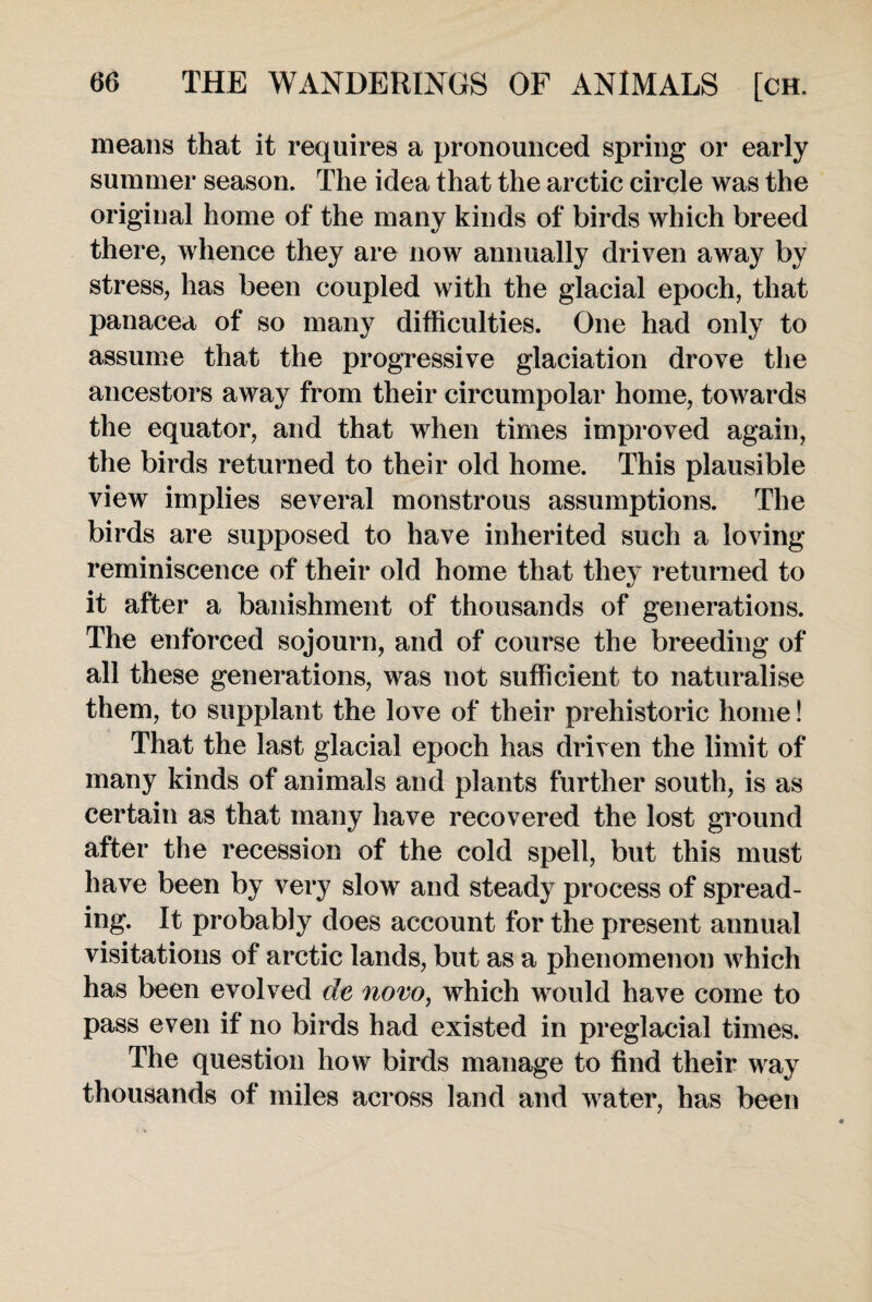 means that it requires a pronounced spring or early summer season. The idea that the arctic circle was the original home of the many kinds of birds which breed there, whence they are now annually driven away by stress, has been coupled with the glacial epoch, that panacea of so many difficulties. One had only to assume that the progressive glaciation drove the ancestors away from their circumpolar home, towards the equator, and that when times improved again, the birds returned to their old home. This plausible view implies several monstrous assumptions. The birds are supposed to have inherited such a loving reminiscence of their old home that they returned to it after a banishment of thousands of generations. The enforced sojourn, and of course the breeding of all these generations, was not sufficient to naturalise them, to supplant the love of their prehistoric home! That the last glacial epoch has driven the limit of many kinds of animals and plants further south, is as certain as that many have recovered the lost ground after the recession of the cold spell, but this must have been by very slow and steady process of spread¬ ing. It probably does account for the present annual visitations of arctic lands, but as a phenomenon which has been evolved de novo, which would have come to pass even if no birds had existed in preglacial times. The question how birds manage to find their way thousands of miles across land and water, has been