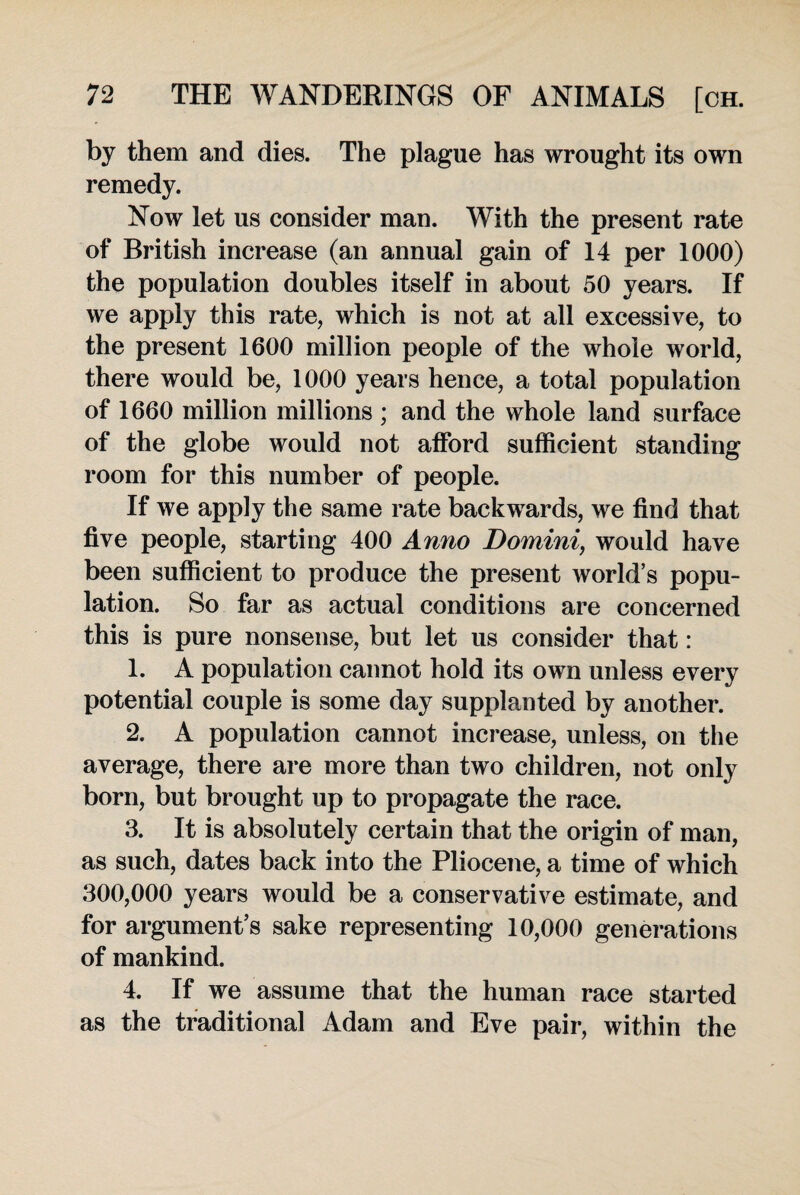 by them and dies. The plague has wrought its own remedy. Now let us consider man. With the present rate of British increase (an annual gain of 14 per 1000) the population doubles itself in about 50 years. If we apply this rate, which is not at all excessive, to the present 1600 million people of the whole world, there would be, 1000 years hence, a total population of 1660 million millions ; and the whole land surface of the globe would not afford sufficient standing room for this number of people. If we apply the same rate backwards, we find that five people, starting 400 Anno Domini, would have been sufficient to produce the present world’s popu¬ lation. So far as actual conditions are concerned this is pure nonsense, but let us consider that: 1. A population cannot hold its own unless every potential couple is some day supplanted by another. 2. A population cannot increase, unless, on the average, there are more than two children, not only born, but brought up to propagate the race. 3. It is absolutely certain that the origin of man, as such, dates back into the Pliocene, a time of which 300,000 years would be a conservative estimate, and for argument’s sake representing 10,000 generations of mankind. 4. If we assume that the human race started as the traditional Adam and Eve pair, within the