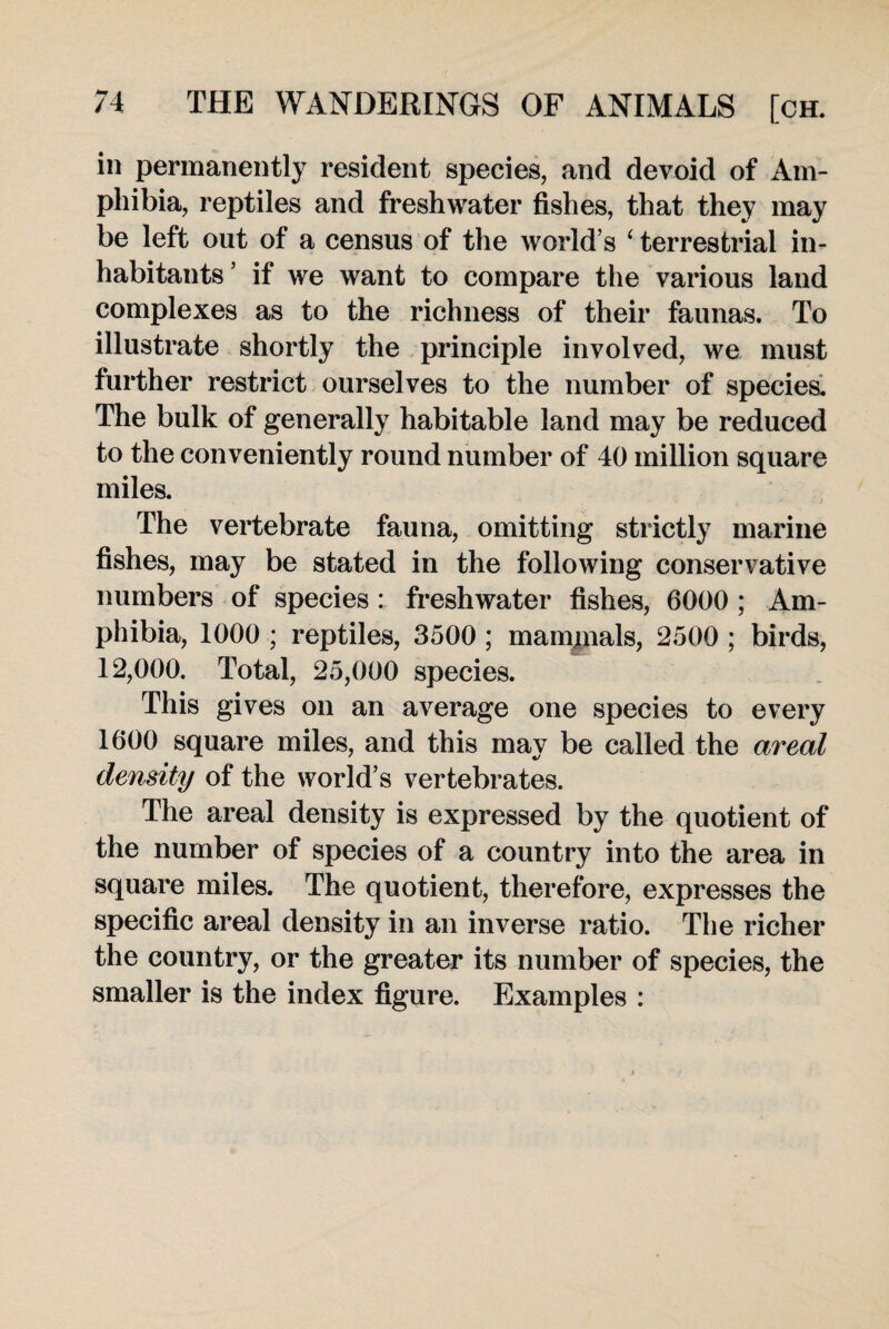 in permanently resident species, and devoid of Am¬ phibia, reptiles and freshwater fishes, that they may be left out of a census of the world’s ‘ terrestrial in¬ habitants ’ if we want to compare the various land complexes as to the richness of their faunas. To illustrate shortly the principle involved, we must further restrict ourselves to the number of species. The bulk of generally habitable land may be reduced to the conveniently round number of 40 million square miles. The vertebrate fauna, omitting strictly marine fishes, may be stated in the following conservative numbers of species : freshwater fishes, 6000 ; Am¬ phibia, 1000 ; reptiles, 3500 ; mammals, 2500 ; birds, 12,000. Total, 25,000 species. This gives on an average one species to every 1600 square miles, and this may be called the areal density of the world’s vertebrates. The areal density is expressed by the quotient of the number of species of a country into the area in square miles. The quotient, therefore, expresses the specific areal density in an inverse ratio. The richer the country, or the greater its number of species, the smaller is the index figure. Examples :