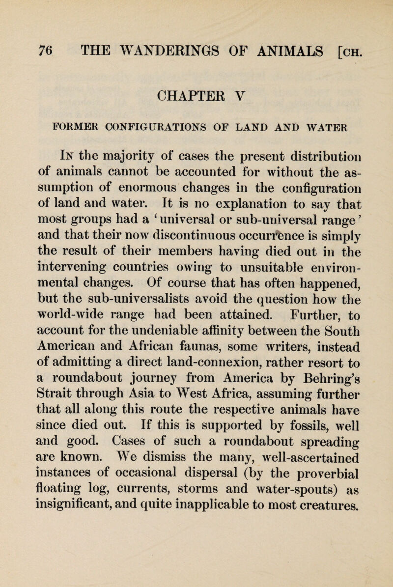 CHAPTER Y FORMER CONFIGURATIONS OF LAND AND WATER In the majority of cases the present distribution of animals cannot be accounted for without the as¬ sumption of enormous changes in the configuration of land and water. It is no explanation to say that most groups had a ‘ universal or sub-universal range ’ and that their now discontinuous occurrence is simply the result of their members having died out in the intervening countries owing to unsuitable environ¬ mental changes. Of course that has often happened, but the sub-universalists avoid the question how the world-wide range had been attained. Further, to account for the undeniable affinity between the South American and African faunas, some writers, instead of admitting a direct land-connexion, rather resort to a roundabout journey from America by Behring’s Strait through Asia to West Africa, assuming further that all along this route the respective animals have since died out. If this is supported by fossils, well and good. Cases of such a roundabout spreading are known. We dismiss the many, well-ascertained instances of occasional dispersal (by the proverbial floating log, currents, storms and water-spouts) as insignificant, and quite inapplicable to most creatures.