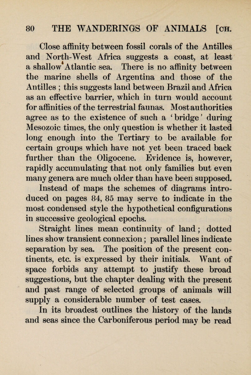 Close affinity between fossil corals of the Antilles and North-West Africa suggests a coast, at least a shallow Atlantic sea. There is no affinity between the marine shells of Argentina and those of the Antilles ; this suggests land between Brazil and Africa as an effective barrier, which in turn would account for affinities of the terrestrial faunas. Most authorities agree as to the existence of such a ‘ bridge ’ during Mesozoic times, the only question is whether it lasted long enough into the Tertiary to be available for certain groups which have not yet been traced back further than the Oligocene. Evidence is, however, rapidly accumulating that not only families but even many genera are much older than have been supposed. Instead of maps the schemes of diagrams intro¬ duced on pages 84, 85 may serve to indicate in the most condensed style the hypothetical configurations in successive geological epochs. Straight lines mean continuity of land; dotted lines show transient connexion; parallel lines indicate separation by sea. The position of the present con¬ tinents, etc. is expressed by their initials. Want of space forbids any attempt to justify these broad suggestions, but the chapter dealing with the present and past range of selected groups of animals will supply a considerable number of test cases. In its broadest outlines the history of the lands and seas since the Carboniferous period may be read