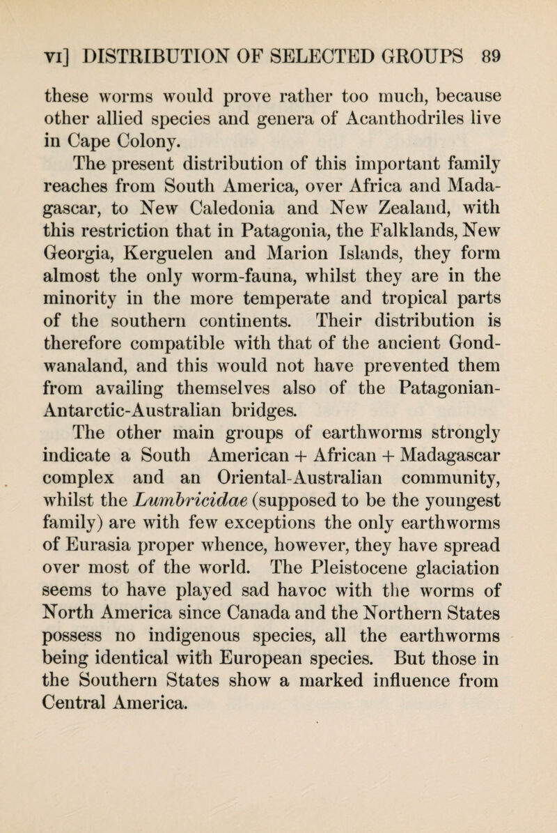 these worms would prove rather too much, because other allied species and genera of Acanthodriles live in Cape Colony. The present distribution of this important family reaches from South America, over Africa and Mada¬ gascar, to New Caledonia and New Zealand, with this restriction that in Patagonia, the Falklands, New Georgia, Kerguelen and Marion Islands, they form almost the only worm-fauna, whilst they are in the minority in the more temperate and tropical parts of the southern continents. Their distribution is therefore compatible with that of the ancient Gond- wanaland, and this would not have prevented them from availing themselves also of the Patagonian- Antarctic-Australian bridges. The other main groups of earthworms strongly indicate a South American + African + Madagascar complex and an Oriental-Australian community, whilst the Lwnbricidae (supposed to be the youngest family) are with few exceptions the only earthworms of Eurasia proper whence, however, they have spread over most of the world. The Pleistocene glaciation seems to have played sad havoc with the worms of North America since Canada and the Northern States possess no indigenous species, all the earthworms being identical with European species. But those in the Southern States show a marked influence from Central America.