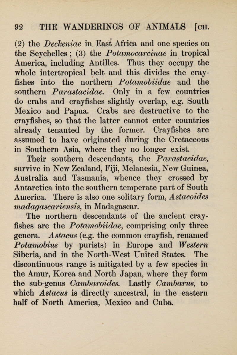 (2) the Deckeniae in East Africa and one species on the Seychelles; (3) the Potamocarcinae in tropical America, including Antilles. Thus they occupy the whole intertropical belt and this divides the cray¬ fishes into the northern Potamobiidae and the southern Parastacidae. Only in a few countries do crabs and crayfishes slightly overlap, e.g. South Mexico and Papua. Crabs are destructive to the crayfishes, so that the latter cannot enter countries already tenanted by the former. Crayfishes are assumed to have originated during the Cretaceous in Southern Asia, where they no longer exist. Their southern descendants, the Parastacidae, survive in New Zealand, Fiji, Melanesia, New Guinea, Australia and Tasmania, whence they crossed by Antarctica into the southern temperate part of South America. There is also one solitary form, Astacoides Madagascariensis, in Madagascar. The northern descendants of the ancient cray¬ fishes are the Potamobiidae, comprising only three genera. Astacus (e.g. the common crayfish, renamed Potamobius by purists) in Europe and Western Siberia, and in the North-West United States. The discontinuous range is mitigated by a few species in the Amur, Korea and North Japan, where they form the sub-genus Cambaroides. Lastly Cambarus, to which Astacus is directly ancestral, in the eastern half of North America, Mexico and Cuba.