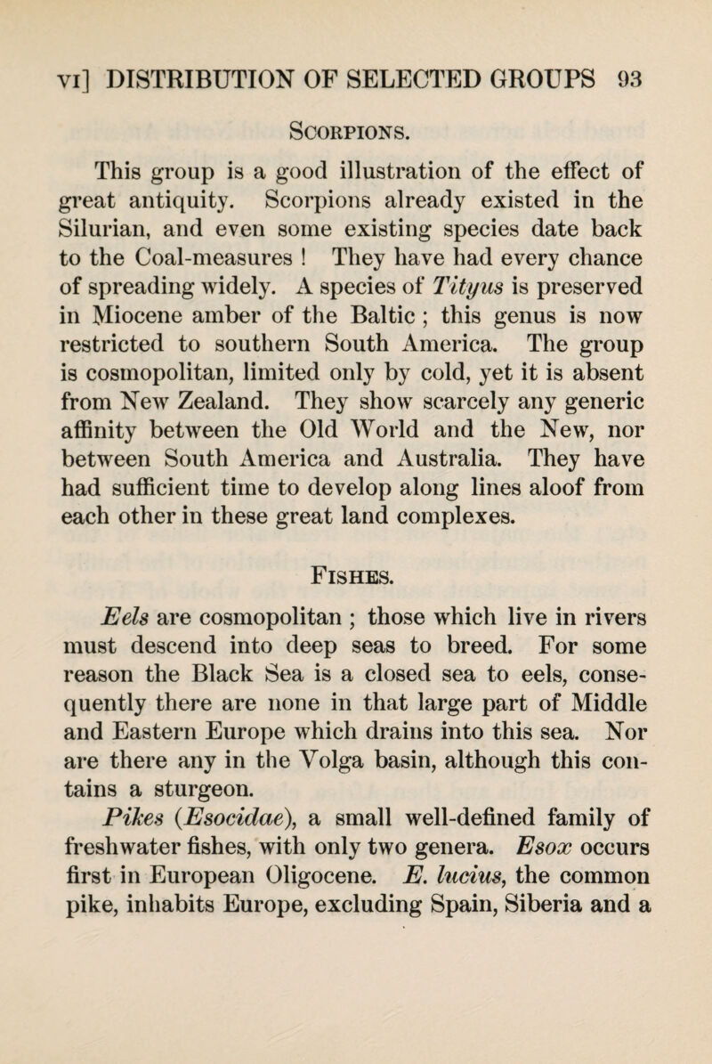Scorpions. This group is a good illustration of the effect of great antiquity. Scorpions already existed in the Silurian, and even some existing species date back to the Coal-measures ! They have had every chance of spreading widely. A species of Tityus is preserved in Miocene amber of the Baltic ; this genus is now restricted to southern South America. The group is cosmopolitan, limited only by cold, yet it is absent from New Zealand. They show scarcely any generic affinity between the Old World and the New, nor between South America and Australia. They have had sufficient time to develop along lines aloof from each other in these great land complexes. Fishes. Eels are cosmopolitan ; those which live in rivers must descend into deep seas to breed. For some reason the Black Sea is a closed sea to eels, conse¬ quently there are none in that large part of Middle and Eastern Europe which drains into this sea. Nor are there any in the Volga basin, although this con¬ tains a sturgeon. Pikes (Esocidae), a small well-defined family of freshwater fishes, with only two genera. Esox occurs first in European Oligocene. E. Indus, the common pike, inhabits Europe, excluding Spain, Siberia and a