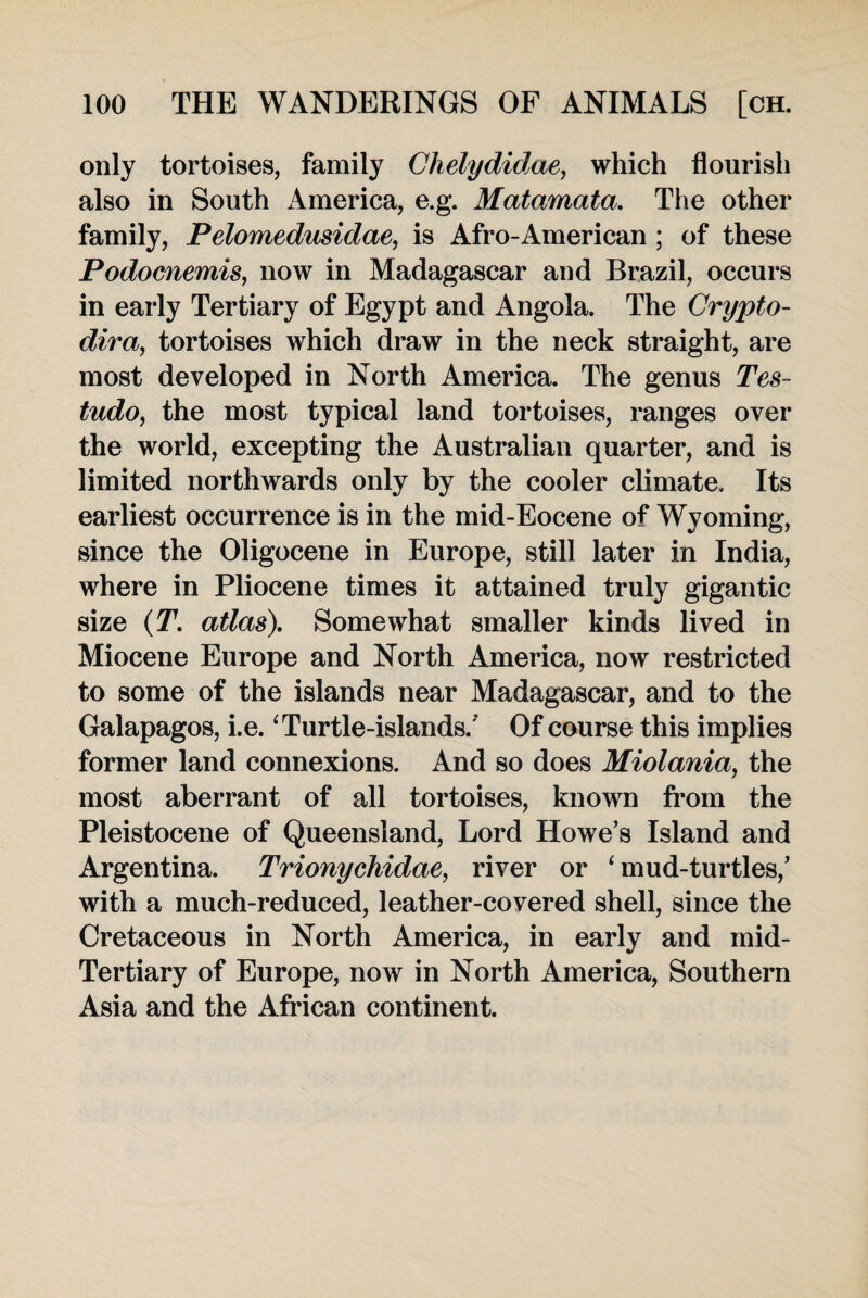 only tortoises, family Ghelydidae, which flourish also in South America, e.g. Matamata. The other family, Pelomedusidae, is Afro-American; of these Podocnemis, now in Madagascar and Brazil, occurs in early Tertiary of Egypt and Angola. The Grypto- dira, tortoises which draw in the neck straight, are most developed in North America. The genus Tes~ tudo, the most typical land tortoises, ranges over the world, excepting the Australian quarter, and is limited northwards only by the cooler climate. Its earliest occurrence is in the mid-Eocene of Wyoming, since the Oligocene in Europe, still later in India, where in Pliocene times it attained truly gigantic size (T. atlas). Somewhat smaller kinds lived in Miocene Europe and North America, now restricted to some of the islands near Madagascar, and to the Galapagos, i.e.1 Turtle-islands. ’ Of course this implies former land connexions. And so does Miolania, the most aberrant of all tortoises, known from the Pleistocene of Queensland, Lord Howe’s Island and Argentina. Trionychidae, river or ‘ mud-turtles,’ with a much-reduced, leather-covered shell, since the Cretaceous in North America, in early and mid- Tertiary of Europe, now in North America, Southern Asia and the African continent.