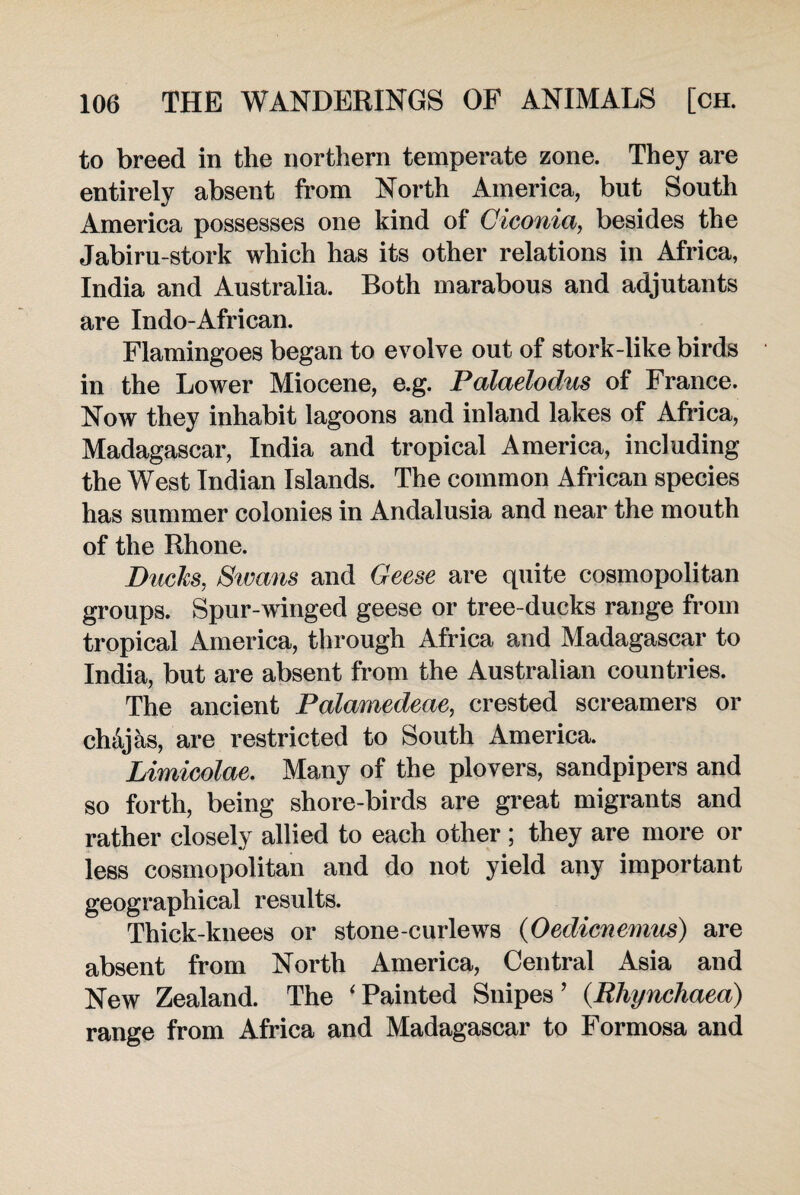 to breed in the northern temperate zone. They are entirely absent from North America, but South America possesses one kind of Giconia, besides the Jabiru-stork which has its other relations in Africa, India and Australia. Both marabous and adjutants are Indo-African. Flamingoes began to evolve out of stork-like birds in the Lower Miocene, e.g. Palaelodus of France. Now they inhabit lagoons and inland lakes of Africa, Madagascar, India and tropical America, including the West Indian Islands. The common African species has summer colonies in Andalusia and near the mouth of the Rhone. Duels, Swans and Geese are quite cosmopolitan groups. Spur-winged geese or tree-ducks range from tropical America, through Africa and Madagascar to India, but are absent from the Australian countries. The ancient Palamedeae, crested screamers or ch&jks, are restricted to South America. Limicolae. Many of the plovers, sandpipers and so forth, being shore-birds are great migrants and rather closely allied to each other ; they are more or less cosmopolitan and do not yield any important geographical results. Thick-knees or stone-curlews (Oedienemus) are absent from North America, Central Asia and New Zealand. The 'Painted Snipes’ (.Rliynchaea) range from Africa and Madagascar to Formosa and