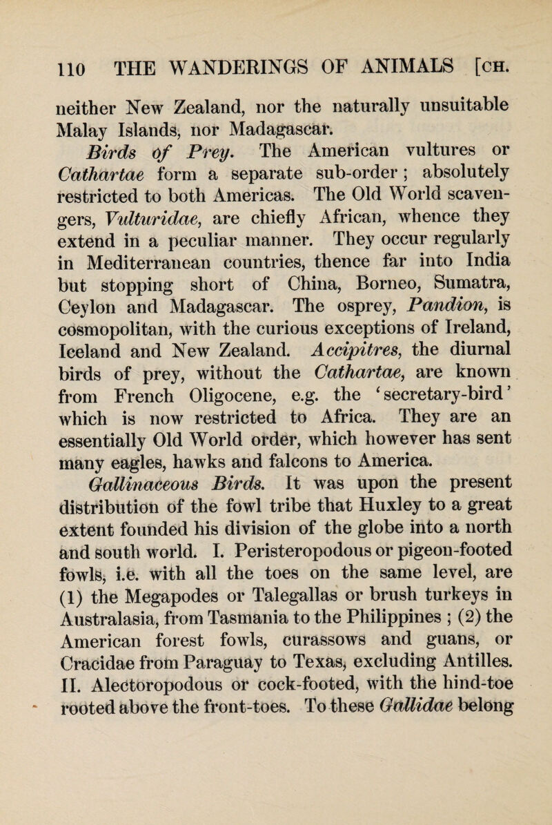 neither New Zealand, nor the naturally unsuitable Malay Islands, nor Madagascar. Birds Of Prey. The American vultures or Cathartae form a separate sub-order; absolutely restricted to both Americas. The Old World scaven¬ gers, Vidturidae, are chiefly African, whence they extend in a peculiar manner. They occur regularly in Mediterranean countries, thence far into India but stopping short of China, Borneo, Sumatra, Ceylon and Madagascar. The osprey, Pandion, is cosmopolitan, with the curious exceptions of Ireland, Iceland and New Zealand. Accipitres, the diurnal birds of prey, without the Cathartae, are known from French Oligocene, e.g. the 'secretary-bird’ which is now restricted to Africa. They are an essentially Old World order, which however has sent many eagles, hawks and falcons to America. Gallinaceous Birds. It was upon the present distribution of the fowl tribe that Huxley to a great extent founded his division of the globe into a north and south world. I. Peristeropodous or pigeon-footed fowls, i.e. with all the toes on the same level, are (1) the Megapodes or Talegallas or brush turkeys in Australasia, from Tasmania to the Philippines ; (2) the American forest fowls, curassows and guans, or Cracidae from Paraguay to Texas, excluding Antilles. II. Alectoropodous or cock-footed, with the hind-toe rooted above the front-toes. To these Gallidae belong