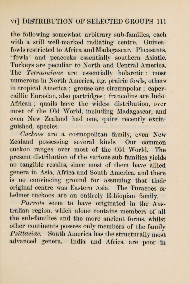 the following somewhat arbitrary sub-families, each with a still well-marked radiating centre. Guinea- fowls restricted to Africa and Madagascar. Pheasants, ‘fowls’ and peacocks essentially southern Asiatic. Turkeys are peculiar to North and Central America. The Tetraoninae are essentially holarctic: most numerous iu North America, e.g. prairie fowls, others in tropical America ; grouse are circumpolar ; caper¬ caillie Eurasian, also partridges ; francolins are Indo- African ; quails have the widest distribution, over most of the Old World, including Madagascar, and even New Zealand had one, quite recently extin¬ guished, species. Cuckoos are a cosmopolitan family, even New Zealand possessing several kinds. Our common cuckoo ranges over most of the Old World. The present distribution of the various sub-families yields no tangible results, since most of them have allied genera in Asia, Africa and South America, and there is no convincing ground for assuming that their original centre was Eastern Asia. The Turacoes or helmet-cuckoos are an entirely Ethiopian family. Parrots seem to have originated in the Aus¬ tralian region, which alone contains members of all the sub-families and the more ancient forms, whilst other continents possess only members of the family Psittaciae. South America has the structurally most advanced genera. India and Africa are poor in