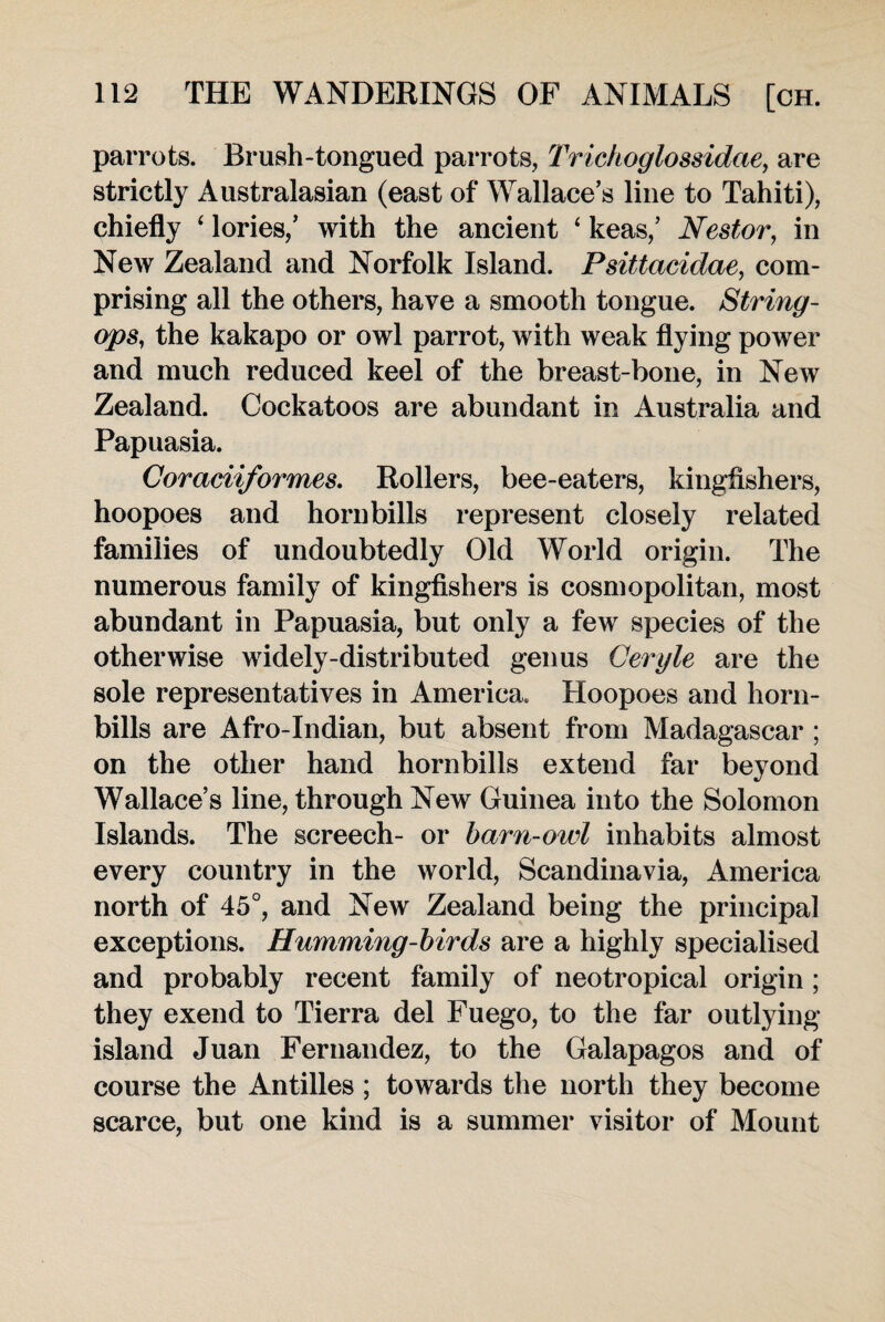 parrots. Brush-tongued parrots, Trickoglossidae, are strictly Australasian (east of Wallace’s line to Tahiti), chiefly 4 lories,’ with the ancient ‘ keas,’ Nestor, in New Zealand and Norfolk Island. Psittacidae, com¬ prising all the others, have a smooth tongue. String- ops, the kakapo or owl parrot, with weak flying power and much reduced keel of the breast-bone, in New Zealand. Cockatoos are abundant in Australia and Papuasia. Coraciiformes. Rollers, bee-eaters, kingfishers, hoopoes and horn bills represent closely related families of undoubtedly Old World origin. The numerous family of kingfishers is cosmopolitan, most abundant in Papuasia, but only a few species of the otherwise widely-distributed genus Ceryle are the sole representatives in America. Hoopoes and horn- bills are Afro-Indian, but absent from Madagascar ; on the other hand hornbills extend far beyond Wallace’s line, through New Guinea into the Solomon Islands. The screech- or barn-owl inhabits almost every country in the world, Scandinavia, America north of 45°, and New Zealand being the principal exceptions. Humming-birds are a highly specialised and probably recent family of neotropical origin ; they exend to Tierra del Fuego, to the far outlying island Juan Fernandez, to the Galapagos and of course the Antilles ; towards the north they become scarce, but one kind is a summer visitor of Mount