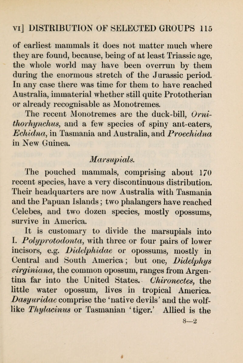 of earliest mammals it does not matter much where they are found, because, being of at least Triassic age, the whole world may have been overrun by them during the enormous stretch of the Jurassic period. In any case there was time for them to have reached Australia, immaterial whether still quite Prototherian or already recognisable as Monotremes. The recent Monotremes are the duck-bill, Orni- thorhynchiis, and a few species of spiny ant-eaters, Echidna, in Tasmania and Australia, and Proeckidna in New Guinea. Marsupials. The pouched mammals, comprising about 170 recent species, have a very discontinuous distribution. Their headquarters are now Australia with Tasmania and the Papuan Islands; two phalangers have reached Celebes, and two dozen species, mostly opossums, survive in America. It is customary to divide the marsupials into I. Polyprotodonta, with three or four pairs of lower incisors, e.g. Diddphidae or opossums, mostly in Central and South America; but one, Diddphys virginiana, the common opossum, ranges from Argen¬ tina far into the United States. Chironectes, the little water opossum, lives in tropical America. Dasyuridac comprise the ‘native devils’ and the wolf¬ like Thylacinus or Tasmanian ‘tiger.’ Allied is the