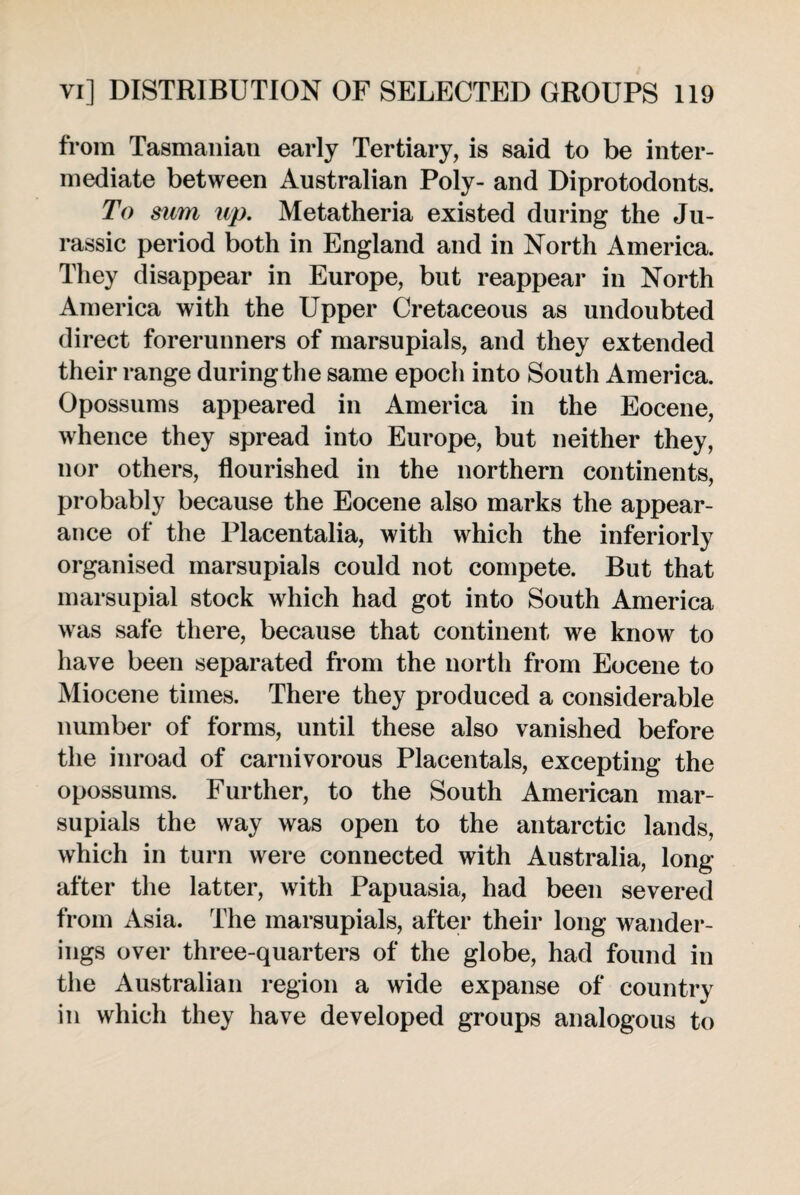 from Tasmanian early Tertiary, is said to be inter¬ mediate between Australian Poly- and Diprotodonts. To sum up. Metatheria existed during the Ju¬ rassic period both in England and in North America. They disappear in Europe, but reappear in North America with the Upper Cretaceous as undoubted direct forerunners of marsupials, and they extended their range during the same epoch into South America. Opossums appeared in America in the Eocene, whence they spread into Europe, but neither they, nor others, flourished in the northern continents, probably because the Eocene also marks the appear¬ ance of the Placentalia, with which the inferiorly organised marsupials could not compete. But that marsupial stock which had got into South America was safe there, because that continent we know to have been separated from the north from Eocene to Miocene times. There they produced a considerable number of forms, until these also vanished before the inroad of carnivorous Placentals, excepting the opossums. Further, to the South American mar¬ supials the way was open to the antarctic lands, which in turn were connected with Australia, long after the latter, with Papuasia, had been severed from Asia. The marsupials, after their long wander¬ ings over three-quarters of the globe, had found in the Australian region a wide expanse of country in which they have developed groups analogous to
