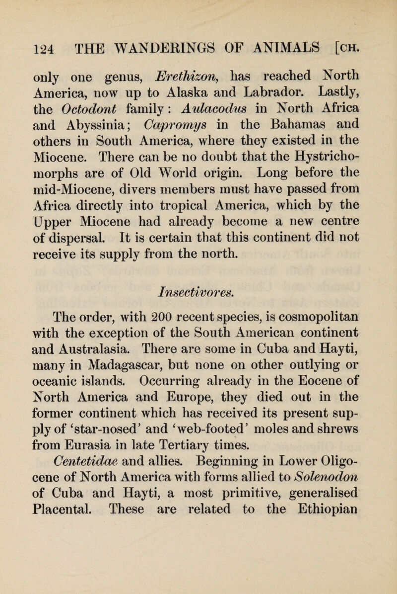 only one genus, Erethizon, has reached North America, now up to Alaska and Labrador. Lastly, the Octodont family : Aulacodus in North Africa and Abyssinia; Capromys in the Bahamas and others in South America, where they existed in the Miocene. There can be no doubt that the Hystricho- morphs are of Old World origin. Long before the mid-Miocene, divers members must have passed from Africa directly into tropical America, which by the Upper Miocene had already become a new centre of dispersal. It is certain that this continent did not receive its supply from the north. Insectivores. The order, with 200 recent species, is cosmopolitan with the exception of the South American continent and Australasia. There are some in Cuba and Hayti, many in Madagascar, but none on other outlying or oceanic islands. Occurring already in the Eocene of North America and Europe, they died out in the former continent which has received its present sup¬ ply of ‘star-nosed’ and ‘web-footed’ moles and shrews from Eurasia in late Tertiary times. Centetidae and allies. Beginning in Lower Oligo- cene of North America with forms allied to Solenodon of Cuba and Hayti, a most primitive, generalised Placental. These are related to the Ethiopian