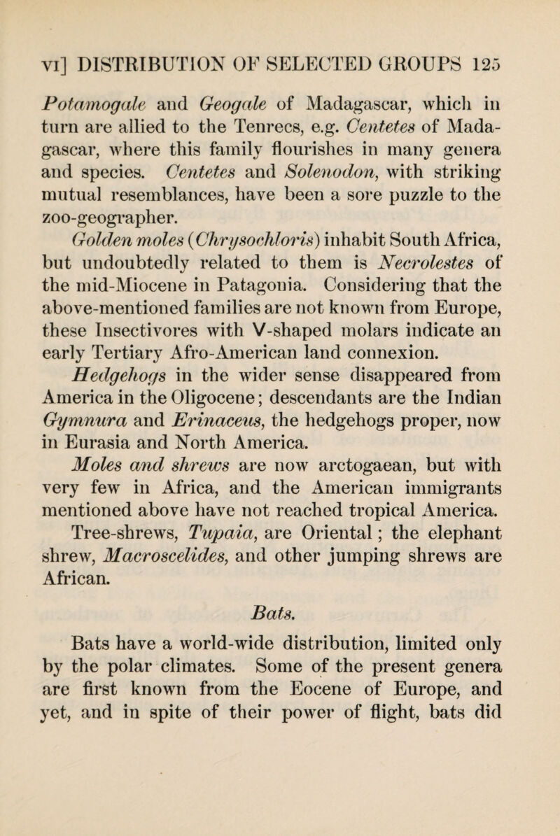 Potamogale and Geogale of Madagascar, which in turn are allied to the Tenrecs, e.g. Centetes of Mada¬ gascar, where this family flourishes in many genera and species. Centetes and Solenodon, with striking mutual resemblances, have been a sore puzzle to the zoo-geographer. Golden moles (Chrysoehloris) inhabit South Africa, but undoubtedly related to them is Necrolestes of the mid-Miocene in Patagonia. Considering that the above-mentioned families are not known from Europe, these Insectivores with V-shaped molars indicate an early Tertiary Afro-American land connexion. Hedgehogs in the wider sense disappeared from America in the Oligocene; descendants are the Indian Gymnura and Erinaceus, the hedgehogs proper, now in Eurasia and North America. Moles and shrews are now arctogaean, but with very few in Africa, and the American immigrants mentioned above have not reached tropical America. Tree-shrews, Tupaia, are Oriental; the elephant shrew, Macroscelides, and other jumping shrews are African. Bats. Bats have a world-wide distribution, limited only by the polar climates. Some of the present genera are first known from the Eocene of Europe, and yet, and in spite of their power of flight, bats did