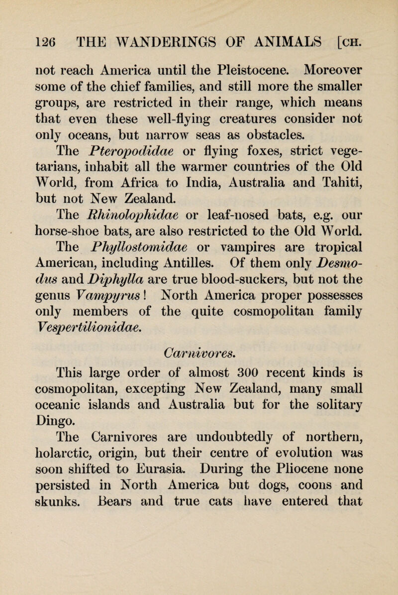 not reach America until the Pleistocene. Moreover some of the chief families, and still more the smaller groups, are restricted in their range, which means that even these well-flying creatures consider not only oceans, but narrow seas as obstacles. The Pteropodidae or flying foxes, strict vege¬ tarians, inhabit all the warmer countries of the Old World, from Africa to India, Australia and Tahiti, but not New Zealand. The Rhinolophidae or leaf-nosed bats, e.g. our horse-shoe bats, are also restricted to the Old World. The Phyllostomidae or vampires are tropical American, including Antilles. Of them only Desmo- dus and Dipliylla are true blood-suckers, but not the genus Vampyrus! North America proper possesses only members of the quite cosmopolitan family Vespertilionidae. Carnivores. This large order of almost 300 recent kinds is cosmopolitan, excepting New Zealand, many small oceanic islands and Australia but for the solitary Dingo. The Carnivores are undoubtedly of northern, holarctic, origin, but their centre of evolution was soon shifted to Eurasia. During the Pliocene none persisted in North America but dogs, coons and skunks. Bears and true cats have entered that