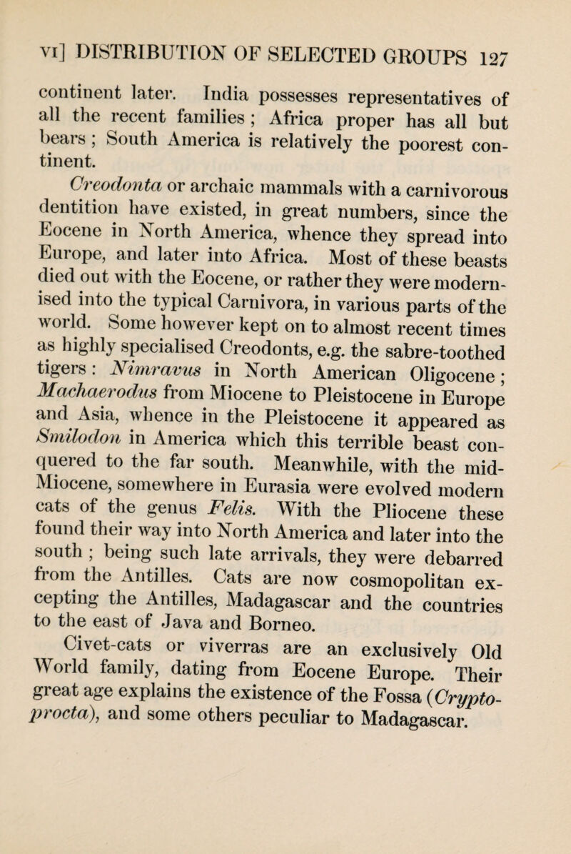 continent later. India possesses representatives of all the recent families ; Africa proper has all but beais , South America is relatively the poorest con¬ tinent. Ci eodonta or archaic mammals with a carnivorous dentition have existed, in great numbers, since the Eocene in North America, whence they spread into Europe, and later into Africa. Most of these beasts died out with the Eocene, or rather they were modern¬ ised into the typical Carnivora, in various parts of the world. Some however kept on to almost recent times as highly specialised Creodonts, e.g. the sabre-toothed tigers: Nimravus in North American Oligocene; Machaerodus from Miocene to Pleistocene in Europe and Asia, whence in the Pleistocene it appeared as Smilodon in America which this terrible beast con¬ quered to the far south. Meanwhile, with the mid- Miocene, somewhere in Eurasia were evolved modern cats of the genus Fells. With the Pliocene these found their way into North America and later into the south , being such late arrivals, they were debarred from the Antilles. Cats are now cosmopolitan ex¬ cepting the Antilles, Madagascar and the countries to the east of Java and Borneo. Civet-cats or viverras are an exclusively Old World family, dating from Eocene Europe. Their great age explains the existence of the Fossa (Crypto- procta), and some others peculiar to Madagascar.