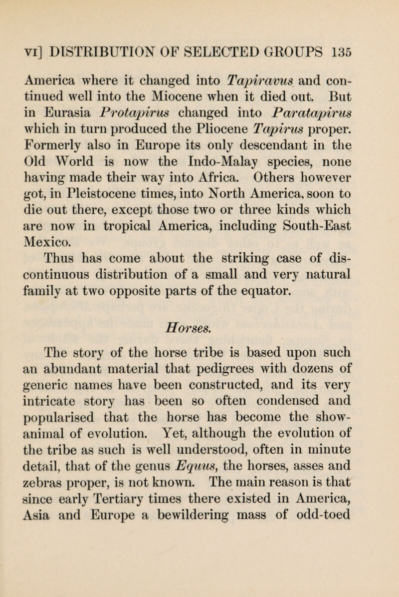 America where it changed into Tapiravus and con¬ tinued well into the Miocene when it died out. But in Eurasia Protapirus changed into Paratapirus which in turn produced the Pliocene Tapirus proper. Formerly also in Europe its only descendant in the Old World is now the Indo-Malay species, none having made their way into Africa. Others however got, in Pleistocene times, into North America, soon to die out there, except those two or three kinds which are now in tropical America, including South-East Mexico. Thus has come about the striking case of dis¬ continuous distribution of a small and very natural family at two opposite parts of the equator. Horses. The story of the horse tribe is based upon such an abundant material that pedigrees with dozens of generic names have been constructed, and its very intricate story has been so often condensed and popularised that the horse has become the show- animal of evolution. Yet, although the evolution of the tribe as such is well understood, often in minute detail, that of the genus Equus, the horses, asses and zebras proper, is not known. The main reason is that since early Tertiary times there existed in America, Asia and Europe a bewildering mass of odd-toed