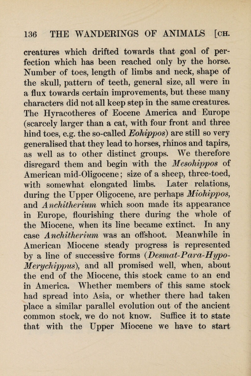 creatures which drifted towards that goal of per¬ fection which has been reached only by the horse. Number of toes, length of limbs and neck, shape of the skull, pattern of teeth, general size, all were in a flux towards certain improvements, but these many characters did not all keep step in the same creatures. The Hyracotheres of Eocene America and Europe (scarcely larger than a cat, with four front and three hind toes, e.g. the so-called Eohippos) are still so very generalised that they lead to horses, rhinos and tapirs, as well as to other distinct groups. We therefore disregard them and begin with the Mesohijjpos of American mid-Oligocene; size of a sheep, three-toed, with somewhat elongated limbs. Later relations, during the Upper Oligocene, are perhaps Miohippos, and Anchitherium which soon made its appearance in Europe, flourishing there during the whole of the Miocene, when its line became extinct. In any case Anchitherium was an offshoot. Meanwhile in American Miocene steady progress is represented by a line of successive forms (.Desmat-Para-Hypo- Merychippus), and all promised well, when, about the end of the Miocene, this stock came to an end in America. Whether members of this same stock had spread into Asia, or whether there had taken place a similar parallel evolution out of the ancient common stock, we do not know. Suffice it to state that with the Upper Miocene we have to start