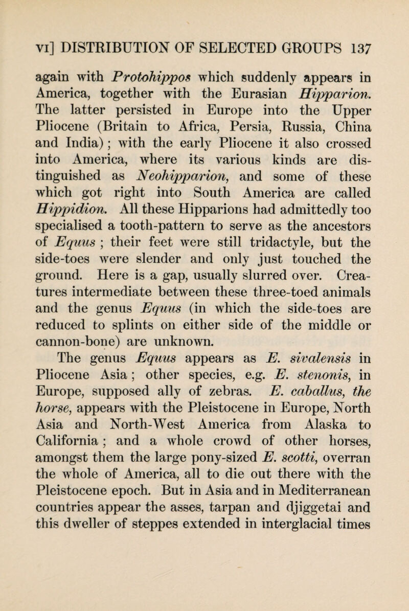 again with Protohippos which suddenly appears in America, together with the Eurasian Hipparion. The latter persisted in Europe into the Upper Pliocene (Britain to Africa, Persia, Russia, China and India); with the early Pliocene it also crossed into America, where its various kinds are dis¬ tinguished as Neohipparion, and some of these which got right into South America are called Hippidion. All these Hipparions had admittedly too specialised a tooth-pattern to serve as the ancestors of Equus ; their feet were still tridactyle, but the side-toes were slender and only just touched the ground. Here is a gap, usually slurred over. Crea¬ tures intermediate between these three-toed animals and the genus Equus (in which the side-toes are reduced to splints on either side of the middle or cannon-bone) are unknown. The genus Equus appears as E. sivalensis in Pliocene Asia ; other species, e.g. E. stenonis, in Europe, supposed ally of zebras. E. caballus, the horse, appears with the Pleistocene in Europe, North Asia and North-West America from Alaska to California; and a whole crowd of other horses, amongst them the large pony-sized E. seotti, overran the whole of America, all to die out there with the Pleistocene epoch. But in Asia and in Mediterranean countries appear the asses, tarpan and djiggetai and this dweller of steppes extended in interglacial times