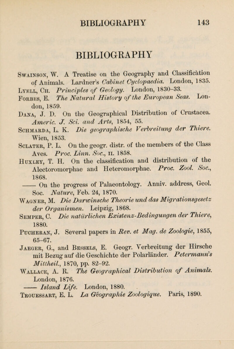 BIBLIOGRAPHY Swain son, W. A Treatise on the Geography and Classification of Animals. Lardner’s Cabinet Cyclopaedia. London, 1835. Lyell, Ch. Principles of Geology. London, 1830-33. Forbes, E. The Natural History of the European Seas. Lon¬ don, 1859. Dana, J. D. On the Geographical Distribution of Crustacea. Americ. J. Sci. and Arts, 1854, 55. Schmarda, L. K. Die geogr aphische Verbreitung der Thiere. Wien, 1853. Sclater, P. L. On the geogr. distr. of the members of the Class Ayes. Proc. Linn. Soc., n. 1858. Huxley, T. H. On the classification and distribution of the Alectoromorphae and Heteromorphae. Proc. Zool. Soc., 1868. - On the progress of Palaeontology. Anniv. address, Geol. Soc. Nature, Feb. 24, 1870. Wagner, M. Die Darwinsche Theorie und das Migrationsgesetz der Organismen. Leipzig, 1868. Semper, C. Die naturlichen Existenz-Bedingungen der Thiere, 1880. Pucheran, J. Several papers in Rev. et Mag. de Zoologie, 1855, 65-67. Jaeger, G., and Bessels, E. Geogr. Verbreitung der Hirsche mit Bezug auf die Geschichte der Polarlander. Petermann’s Mittheil., 1870, pp. 82-92. Wallace, A. R. The Geographical Distribution of Animals. London, 1876. - Island Life. London, 1880. Trouessart, E. L. La Geographic Zoologique. Paris, 1890.