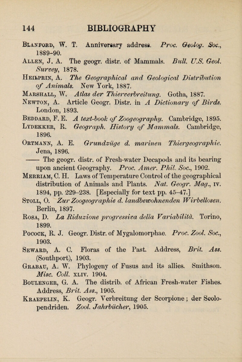 Bl an ford, W. T. Anniversary address. Proc. Geolog. Soc., 1889-90. Allen, J. A. The geogr. distr. of Mammals. Bull. U.S. Geol. Survey, 1878. Heibprin, A. The Geographical and Geological Distribution of Animals. New York, 1887. Marshall, W. Atlas der Thierverbreitung. Gotha, 1887. Newton, A. Article Geogr. Distr. in A Dictionary of Birds. London, 1893. Beddard, F. E. A text-book of Zoogeography. Cambridge, 1895. Lydekker, R. Geograph. History of Mammals. Cambridge, 1896. Ortmann, A. E. Grundziige d. marinen Thiergeographie. Jena, 1896. - The geogr. distr. of Fresh-water Decapods and its bearing upon ancient Geography. Proc. Amer. Phil. Soc., 1902. Merriam, C. H. Laws of Temperature Control of the geographical distribution of Animals and Plants. Nat. Geogr. Mag., iv. 1894, pp. 229-238. [Especially for text pp. 45-47.] Stoll, 0. Zur Zoogeographie d. landbewohnenden Wirbellosen. Berlin, 1897. Rosa, D. La Riduzione progressiva della Variability. Torino, 1899. Pocock, R. J. Geogr. Distr. of Mygalomorphae. Proc. Zool. Soc., 1903. Seward, A. C. Floras of the Past. Address, Brit. Ass. (Southport), 1903. Grabau, A. W. Phylogeny of Fusus and its allies. Smithson. Misc. Coll. xliv. 1904. Boulenger, G. A. The distrib. of African Fresh-water Fishes. Address, Brit. Ass., 1905. Kraepelin, K. Geogr. Yerbreitung der Scorpione; der Seolo- pendriden. Zool. Jahrbucher, 1905.