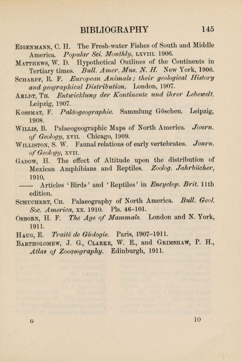 Eigenmann, C. H. The Fresh-water Fishes of South and Middle America. Popular Sci. Monthly, lxviii. 1906. Matthews, W. D. Hypothetical Outlines of the Continents in Tertiary times. Bull. Amer. Mus. N. H. New York, 1906. Scharff, R. F. European Animals; their geological History and geographical Distribution. London, 1907. Arldt, Th. Entwicklung der Kontinente und Hirer Lebewelt. Leipzig, 1907. Kossmat, F. Paldogeographie. Sammlung Goschen. Leipzig, 1908. Willis, B. Palaeogeographic Maps of North America. Journ. of Geology, xvii. Chicago, 1909. Williston, S. W. Faunal relations of early vertebrates. Journ. of Geology, xvii. Gadow, H. The effect of Altitude upon the distribution of Mexican Amphibians and Reptiles. Zoolog. Jahrbucher, 1910. - Articles ‘Birds’ and ‘Reptiles’ in Encyclop. Brit. 11th edition. Sohuchert, Ch. Palaeography of North America. Bull. Geol. Soc. America, xx. 1910. Pis. 46-101. Osborn, H. F. The Age of Mammals. London and N. York, 1911. Haug, E. Traite de Geologie. Paris, 1907-1911. Bartholomew, J. G., Clarke, W. E., and Grimshaw, P. H., Atlas of Zoogeography. Edinburgh, 1911. G 10