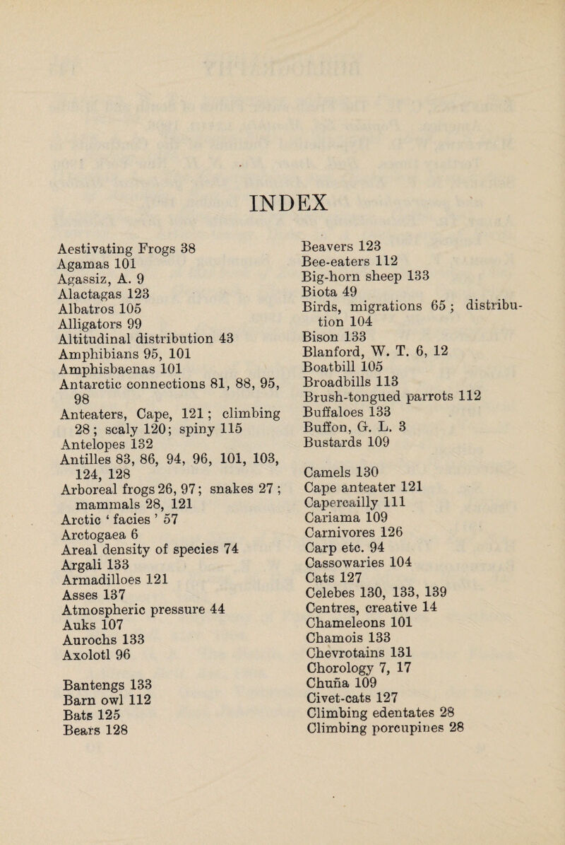 INDEX Aestivating Frogs 38 Agamas 101 Agassiz, A. 9 Alactagas 123 Albatros 105 Alligators 99 Altitudinal distribution 43 Amphibians 95, 101 Amphisbaenas 101 Antarctic connections 81, 88, 95, 98 Anteaters, Cape, 121; climbing 28; scaly 120; spiny 115 Antelopes 132 Antilles 83, 86, 94, 96, 101, 103, 124, 128 Arboreal frogs 26, 97; snakes 27 ; mammals 28, 121 Arctic ‘ facies ’ 57 Aretogaea 6 Areal density of species 74 Argali 133 Armadilloes 121 Asses 137 Atmospheric pressure 44 Auks 107 Aurochs 133 Axolotl 96 Bantengs 133 Barn owl 112 Bats 125 Bears 128 Beavers 123 Bee-eaters 112 Big-horn sheep 133 Biota 49 Birds, migrations 65; distribu¬ tion 104 Bison 133 Blanford, W. T. 6, 12 Boatbill 105 Broadbills 113 Brush-tongued parrots 112 Buffaloes 133 Buffon, G. L. 3 Bustards 109 Camels 130 Cape anteater 121 Capercailly 111 Cariama 109 Carnivores 126 Carp etc. 94 Cassowaries 104 Cats 127 Celebes 130, 133, 139 Centres, creative 14 Chameleons 101 Chamois 133 Chevrotains 131 Chorology 7, 17 Chuna 109 Civet-cats 127 Climbing edentates 28 Climbing porcupines 28
