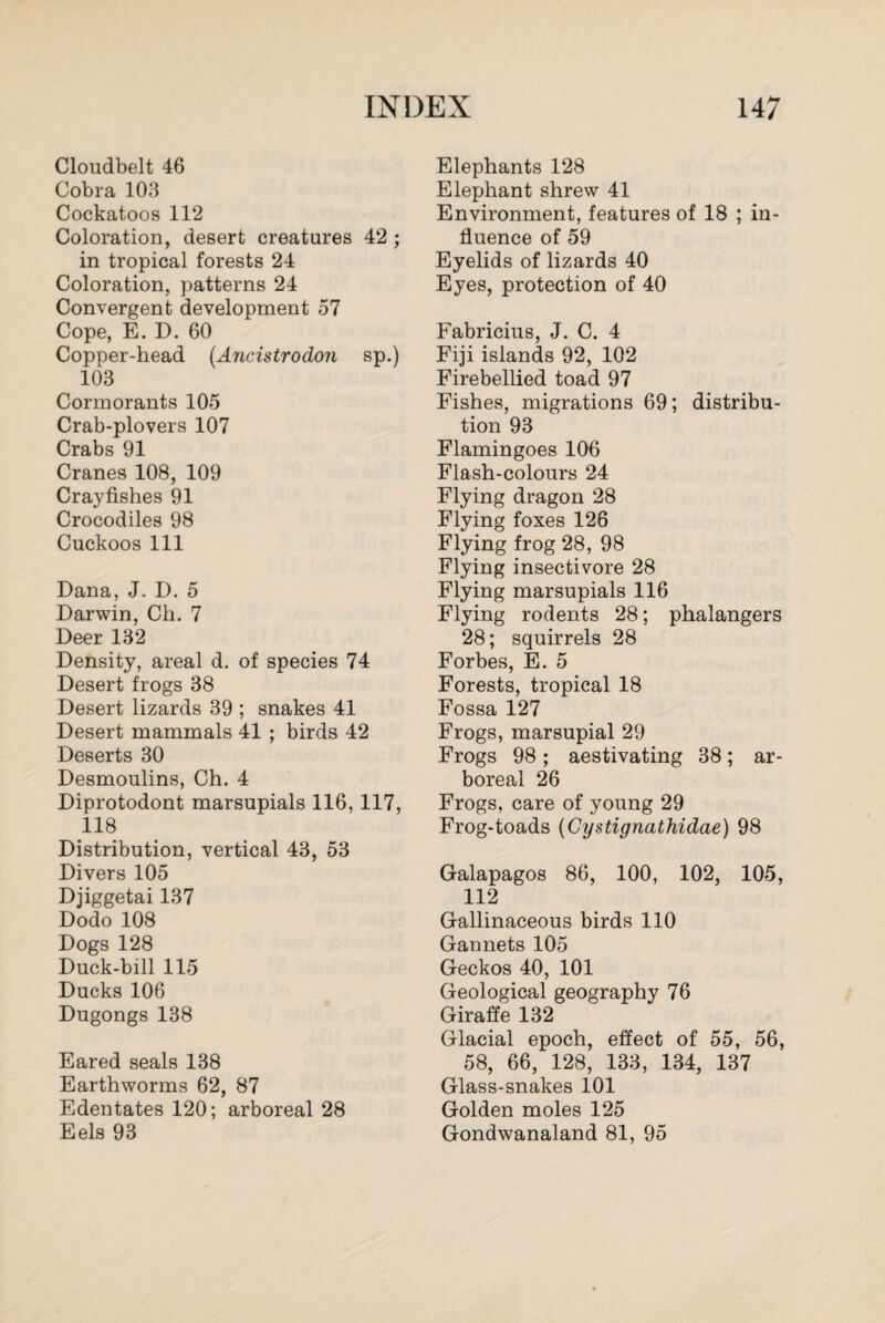 Cloudbelt 46 Cobra 103 Cockatoos 112 Coloration, desert creatures 42 ; in tropical forests 24 Coloration, patterns 24 Convergent development 57 Cope, E. D. 60 Copper-head (Ancistrodon sp.) 103 Cormorants 105 Crab-plovers 107 Crabs 91 Cranes 108, 109 Crayfishes 91 Crocodiles 98 Cuckoos 111 Dana, J. D. 5 Darwin, Ch. 7 Deer 132 Density, areal d. of species 74 Desert frogs 38 Desert lizards 39 ; snakes 41 Desert mammals 41 ; birds 42 Deserts 30 Desmoulins, Ch. 4 Diprotodont marsupials 116,117, 118 Distribution, vertical 43, 53 Divers 105 Djiggetai 137 Dodo 108 Dogs 128 Duck-bill 115 Ducks 106 Dngongs 138 Eared seals 138 Earthworms 62, 87 Edentates 120; arboreal 28 Eels 93 Elephants 128 Elephant shrew 41 Environment, features of 18 ; in¬ fluence of 59 Eyelids of lizards 40 Eyes, protection of 40 Fabricius, J. C. 4 Fiji islands 92, 102 Firebellied toad 97 Fishes, migrations 69; distribu¬ tion 93 Flamingoes 106 Flash-colours 24 Flying dragon 28 Flying foxes 126 Flying frog 28, 98 Flying insectivore 28 Flying marsupials 116 Flying rodents 28; phalangers 28; squirrels 28 Forbes, E. 5 Forests, tropical 18 Fossa 127 Frogs, marsupial 29 Frogs 98; aestivating 38; ar¬ boreal 26 Frogs, care of young 29 Frog-toads (Cystigncithidae) 98 Galapagos 86, 100, 102, 105, 112 Gallinaceous birds 110 Gannets 105 Geckos 40, 101 Geological geography 76 Giraffe 132 Glacial epoch, effect of 55, 56, 58, 66, 128, 133, 134, 137 Glass-snakes 101 Golden moles 125 Gondwanaland 81, 95