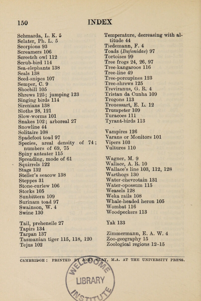 Schmarda, L. K. 5 Sclater, Ph. L. 5 Scorpions 93 Screamers 106 Screetch owl 112 Scrub-bird 114 Sea-elepliants 138 Seals 138 Seed-snipes 107 Semper, C. 9 Shoebill 105 Shrews 125; jumping 123 Singing birds 114 Sirenians 138 Sloths 28, 121 Slow-worms 101 Snakes 102; arboreal 27 Snowline 44 Solitaire 108 Spadefoot toad 97 Species, areal density of 74; numbers of 69, 75 Spiny anteater 115 Spreading, mode of 61 * Squirrels 122 Stags 132 Steller’s seacow 138 Steppes 31 Stone-curlew 106 Storks 105 Sunbittern 109 Surinam toad 97 Swainson, W. 4 Swine 130 Tail, prehensile 27 Tapirs 134 Tarpan 137 Tasmanian tiger 115, 118, 120 Tejus 102 Temperature, decreasing with al¬ titude 44 Tiedemann, F. 4 Toads (Bufonidae) 97 Tortoises 99 Tree frogs 24, 26, 97 Tree-kangaroos 116 Tree-line 49 Tree-porcupines 123 Tree-shrews 125 Treviranus, Gr. R. 4 Tristan da Cunha 109 Trogons 113 Trouessart, E. L. 12 Trumpeter 109 Turacoes 111 Tyrant-birds 113 Vampires 126 Varans or Monitors 101 Vipers 103 Vultures 110 Wagner, M. 9 Wallace, A. R. 10 Wallace’s line 103, 112, 128 Warthogs 130 Water-ehevrotain 131 Water-opossum 115 Weasels 128 Weka rails 108 Whale-headed heron 105 Wombat 116 Woodpeckers 113 Yak 133 Zimmermann, E. A. W. 4 Zoo-geography 15 Zoological regions 12-15 CAMBRIDGE : PRINTED M.A. AT THE UNIVERSITY PRESS.