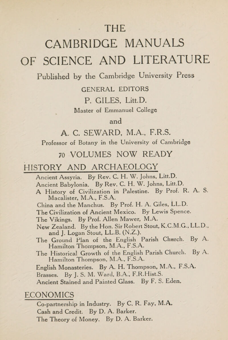 THE CAMBRIDGE MANUALS OF SCIENCE AND LITERATURE Published by the Cambridge University Press GENERAL EDITORS P. GILES, Litt.D. Master of Emmanuel College and A. C. SEWARD, M.A., F.R.S. Professor of Botany in the University of Cambridge 70 VOLUMES NOW READY HISTORY AND ARCHAEOLOGY Ancient Assyria. By Rev. C. H. W. Johns, Litt.D. Ancient Babylonia. By Rev. C. H. W. Johns, Litt.D. A History of Civilization in Palestine. By Prof. R. A. S. Macalister, M.A., F.S.A. China and the Manchus. By Prof. H. A. Giles, LL.D. The Civilization of Ancient Mexico. By Lewis Spence. The Vikings. By Prof. Allen Mawer, M.A. New Zealand. By the Hon. Sir Robert Stout, K.C.M.G., LL.D., and J. Logan Stout, LL.B. (N.Z.). The Ground Plan of the English Parish Church. By A. Hamilton Thompson, M.A., F.S.A. The Historical Growth of the English Parish Church. By A. Hamilton Thompson, M.A., F.S.A. English Monasteries. By A. H. Thompson, M.A., F.S.A. Brasses. By J. S. M. Ward, B.A., F.R.Hist.S. Ancient Stained and Painted Glass. By F. S. Eden. ECONOMICS Co-partnership in Industry. By C. R. Fay, M.A. Cash and Credit. By D. A. Barker. The Theory of Money. By D. A. Barker.