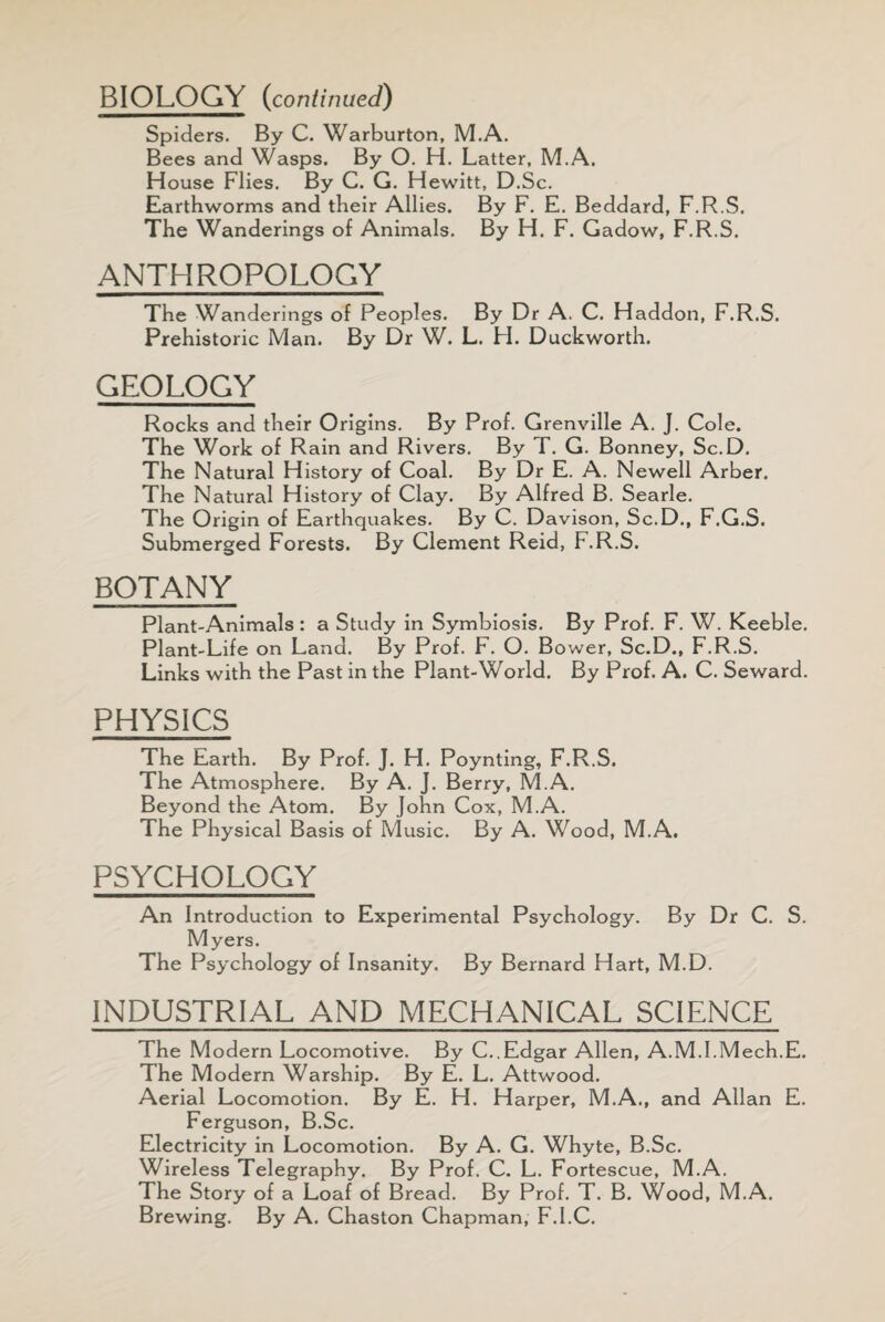 BIOLOGY (continued) Spiders. By C. Warburton, M.A. Bees and Wasps. By O. H. Latter, M.A. House Flies. By C. G. Hewitt, D.Sc. Earthworms and their Allies. By F. E. Beddard, F.R.S. The Wanderings of Animals. By H. F. Gadow, F.R.S. ANTHROPOLOGY The Wanderings of Peoples. By Dr A. C. Haddon, F.R.S. Prehistoric Man. By Dr W. L. H. Duckworth. GEOLOGY Rocks and their Origins. By Prof. Grenville A. J. Cole. The Work of Rain and Rivers. By T. G. Bonney, Sc.D. The Natural History of Coal. By Dr E. A. Newell Arber. The Natural History of Clay. By Alfred B. Searle. The Origin of Earthquakes. By C. Davison, Sc.D., F.G.S. Submerged Forests. By Clement Reid, F.R.S. BOTANY Plant-Animals : a Study in Symbiosis. By Prof. F. W. Keeble. Plant-Life on Land. By Prof. F. O. Bower, Sc.D., F.R.S. Links with the Past in the Plant-World. By Prof. A. C. Seward. PHYSICS The Earth. By Prof. J. H. Poynting, F.R.S. The Atmosphere. By A. J. Berry, M.A. Beyond the Atom. By John Cox, M.A. The Physical Basis of Music. By A. Wood, M.A. PSYCHOLOGY An Introduction to Experimental Psychology. By Dr C. S. Myers. The Psychology of Insanity. By Bernard Hart, M.D. INDUSTRIAL AND MECHANICAL SCIENCE The Modern Locomotive. By C.,Edgar Allen, A.M.l.Mech.E. The Modern Warship. By E. L. Attwood. Aerial Locomotion. By E. H. Harper, M.A., and Allan E. Ferguson, B.Sc. Electricity in Locomotion. By A. G. Whyte, B.Sc. Wireless Telegraphy. By Prof. C. L. Fortescue, M.A. The Story of a Loaf of Bread. By Prof. T. B. Wood, M.A. Brewing. By A. Chaston Chapman, F.I.C.