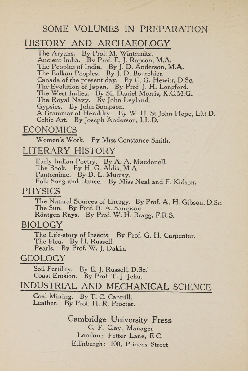 SOME VOLUMES IN PREPARATION HISTORY AND ARCHAEOLOGY The Aryans. By Prof. M. Winternitz. Ancient India. By Prof. E. J. Rapsonr, M.A. The Peoples of India. By J. D. Anderson, M.A. The Balkan Peoples. By J. D. Bourchier. Canada of the present day. By C. G. Hewitt, D.Sc. The Evolution of Japan. By Prof. J. H. Longford. The West Indies. By Sir Daniel Morris, K.C.M.G. The Royal Navy. By John Leyland. Gypsies. By John Sampson. A Grammar of Heraldry. By W. H. St John Hope, Litt.D. Celtic Art. By Joseph Anderson, LL.D. ECONOMICS Women’s Work. By Miss Constance Smith, LITERARY HISTORY Early Indian Poetry. By A. A. MacdonelJ. The Book. By H. G. Aldis, M.A. Pantomime. By D. L. Murray. Folk Song and Dance. By Miss Neal and F, Kidson. PHYSICS The Natural Sources of Energy. By Prof. A. H. Gibson, D.S The Sun. By Prof. R. A. Sampson. Rontgen Rays. By Prof. W. H. Bragg, F.R.S. BIOLOGY The Life-story of Insects. By Prof. G. H. Carpenter. The Flea. By H. Russell. Pearls. By Prof. W. J. Dakin. GEOLOGY Soil Fertility. By E. J. Russell, D.Sc. Coast Erosion. By Prof. T. J. Jehu. INDUSTRIAL AND MECHANICAL SCIENCE Coal Mining. By T. C. Cantrill. Leather. By Prof. H. R. Procter. Cambridge University Press C. F. Clay, Manager London : Fetter Lane, E.C. Edinburgh: 100, Princes Street