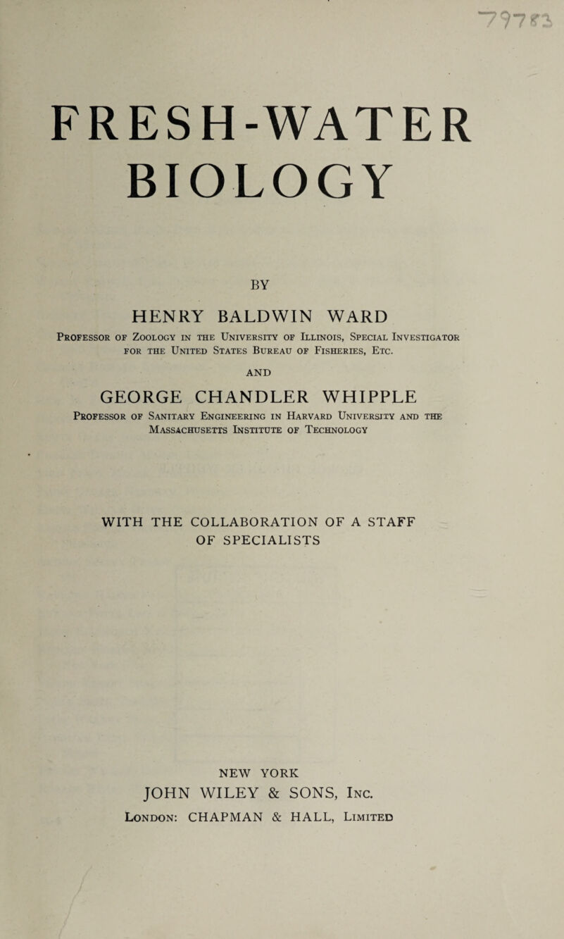 FRESH-WATER BIOLOGY BY HENRY BALDWIN WARD Professor of Zoology in the University of Illinois, Special Investigator for the United States Bureau of Fisheries, Etc. AND GEORGE CHANDLER WHIPPLE Professor of Sanitary Engineering in Harvard University and the Massachusetts Institute of Technology WITH THE COLLABORATION OF A STAFF OF SPECIALISTS NEW YORK JOHN WILEY & SONS, Inc. London: CHAPMAN & HALL, Limited