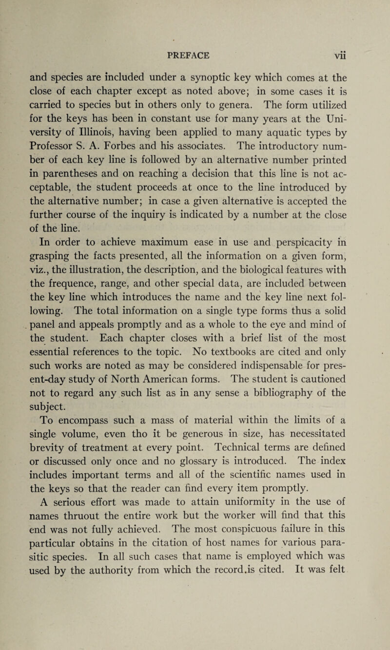 • • and species are included under a synoptic key which comes at the close of each chapter except as noted above; in some cases it is carried to species but in others only to genera. The form utilized for the keys has been in constant use for many years at the Uni¬ versity of Illinois, having been applied to many aquatic types by Professor S. A. Forbes and his associates. The introductory num¬ ber of each key line is followed by an alternative number printed in parentheses and on reaching a decision that this line is not ac¬ ceptable, the student proceeds at once to the line introduced by the alternative number; in case a given alternative is accepted the further course of the inquiry is indicated by a number at the close of the line. In order to achieve maximum ease in use and perspicacity in grasping the facts presented, all the information on a given form, viz., the illustration, the description, and the biological features with the frequence, range, and other special data, are included between the key line which introduces the name and the key line next fol¬ lowing. The total information on a single type forms thus a solid panel and appeals promptly and as a whole to the eye and mind of the student. Each chapter closes with a brief list of the most essential references to the topic. No textbooks are cited and only such works are noted as may be considered indispensable for pres¬ ent-day study of North American forms. The student is cautioned not to regard any such list as in any sense a bibliography of the subject. To encompass such a mass of material within the limits of a single volume, even tho it be generous in size, has necessitated brevity of treatment at every point. Technical terms are defined or discussed only once and no glossary is introduced. The index includes important terms and all of the scientific names used in the keys so that the reader can find every item promptly. A serious effort was made to attain uniformity in the use of names thruout the entire work but the worker will find that this end was not fully achieved. The most conspicuous failure in this particular obtains in the citation of host names for various para¬ sitic species. In all such cases that name is employed which was used by the authority from which the record.is cited. It was felt