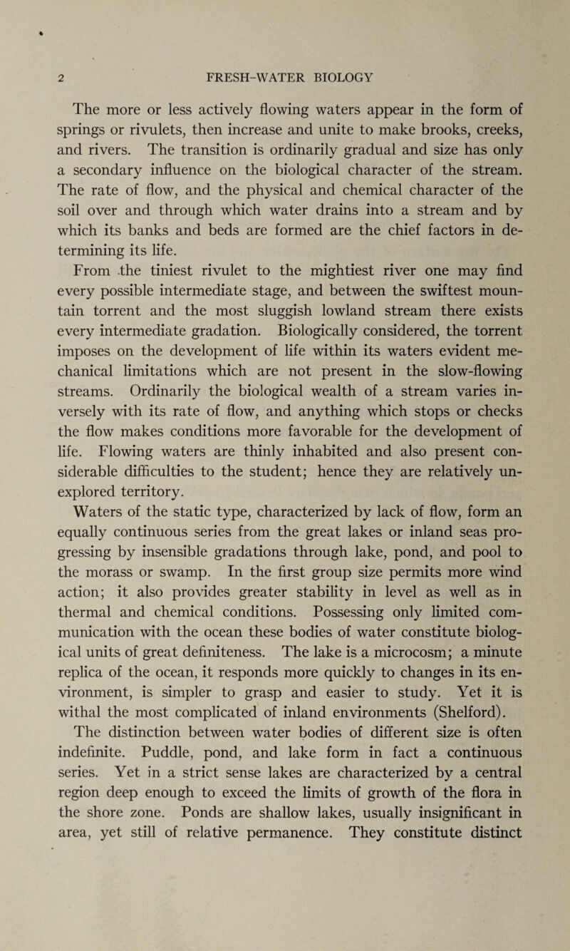 The more or less actively flowing waters appear in the form of springs or rivulets, then increase and unite to make brooks, creeks, and rivers. The transition is ordinarily gradual and size has only a secondary influence on the biological character of the stream. The rate of flow, and the physical and chemical character of the soil over and through which water drains into a stream and by which its banks and beds are formed are the chief factors in de¬ termining its life. From the tiniest rivulet to the mightiest river one may find every possible intermediate stage, and between the swiftest moun¬ tain torrent and the most sluggish lowland stream there exists every intermediate gradation. Biologically considered, the torrent imposes on the development of life within its waters evident me¬ chanical limitations which are not present in the slow-flowing streams. Ordinarily the biological wealth of a stream varies in¬ versely with its rate of flow, and anything which stops or checks the flow makes conditions more favorable for the development of life. Flowing waters are thinly inhabited and also present con¬ siderable difficulties to the student; hence they are relatively un¬ explored territory. Waters of the static type, characterized by lack of flow, form an equally continuous series from the great lakes or inland seas pro¬ gressing by insensible gradations through lake, pond, and pool to the morass or swamp. In the first group size permits more wind action; it also provides greater stability in level as well as in thermal and chemical conditions. Possessing only limited com¬ munication with the ocean these bodies of water constitute biolog¬ ical units of great definiteness. The lake is a microcosm; a minute replica of the ocean, it responds more quickly to changes in its en¬ vironment, is simpler to grasp and easier to study. Yet it is withal the most complicated of inland environments (Shelford). The distinction between water bodies of different size is often indefinite. Puddle, pond, and lake form in fact a continuous series. Yet in a strict sense lakes are characterized by a central region deep enough to exceed the limits of growth of the flora in the shore zone. Ponds are shallow lakes, usually insignificant in area, yet still of relative permanence. They constitute distinct