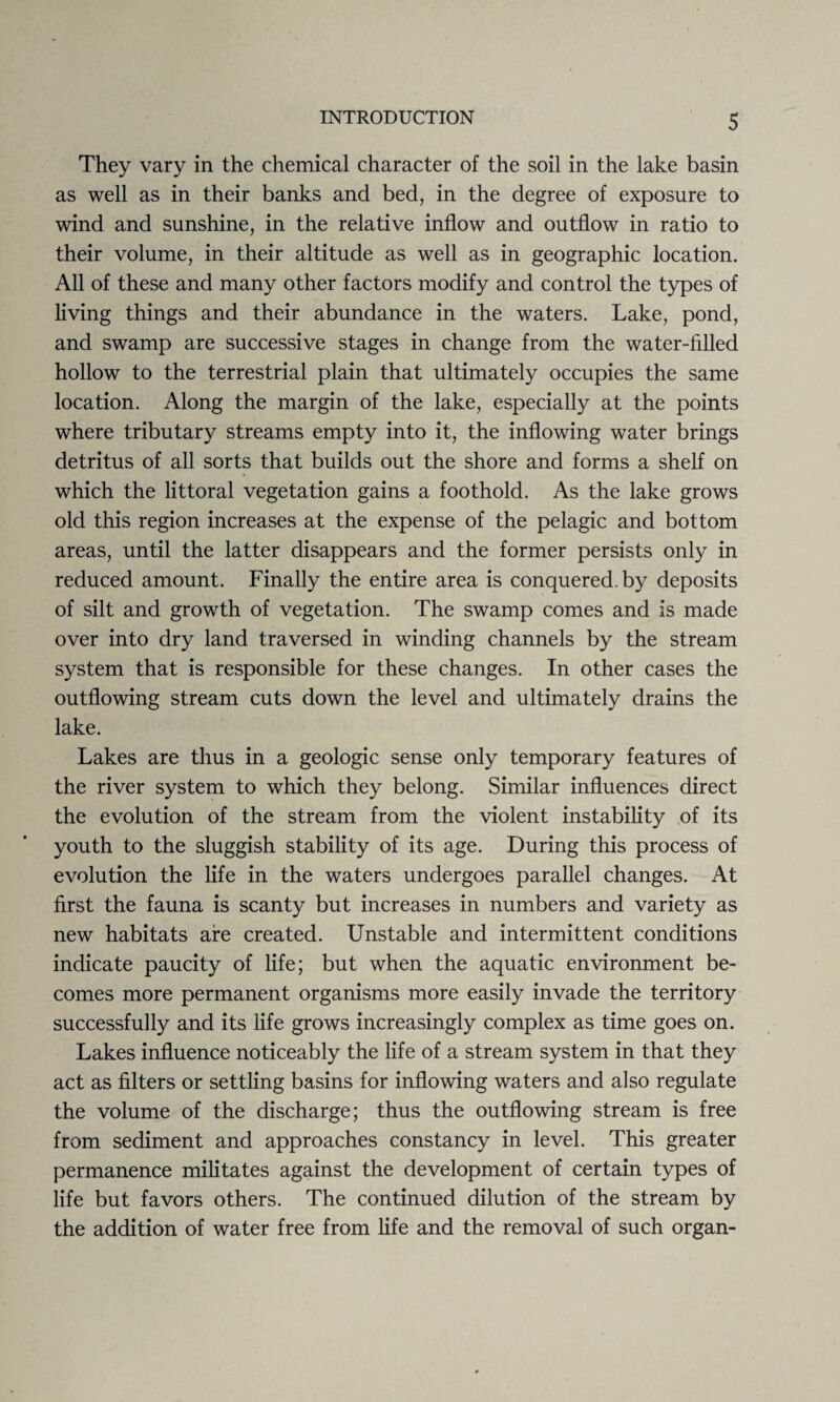 They vary in the chemical character of the soil in the lake basin as well as in their banks and bed, in the degree of exposure to wind and sunshine, in the relative inflow and outflow in ratio to their volume, in their altitude as well as in geographic location. All of these and many other factors modify and control the types of living things and their abundance in the waters. Lake, pond, and swamp are successive stages in change from the water-filled hollow to the terrestrial plain that ultimately occupies the same location. Along the margin of the lake, especially at the points where tributary streams empty into it, the inflowing water brings detritus of all sorts that builds out the shore and forms a shelf on which the littoral vegetation gains a foothold. As the lake grows old this region increases at the expense of the pelagic and bottom areas, until the latter disappears and the former persists only in reduced amount. Finally the entire area is conquered, by deposits of silt and growth of vegetation. The swamp comes and is made over into dry land traversed in winding channels by the stream system that is responsible for these changes. In other cases the outflowing stream cuts down the level and ultimately drains the lake. Lakes are thus in a geologic sense only temporary features of the river system to which they belong. Similar influences direct the evolution of the stream from the violent instability of its youth to the sluggish stability of its age. During this process of evolution the life in the waters undergoes parallel changes. At first the fauna is scanty but increases in numbers and variety as new habitats are created. Unstable and intermittent conditions indicate paucity of life; but when the aquatic environment be¬ comes more permanent organisms more easily invade the territory successfully and its life grows increasingly complex as time goes on. Lakes influence noticeably the life of a stream system in that they act as filters or settling basins for inflowing waters and also regulate the volume of the discharge; thus the outflowing stream is free from sediment and approaches constancy in level. This greater permanence militates against the development of certain types of life but favors others. The continued dilution of the stream by the addition of water free from life and the removal of such organ-