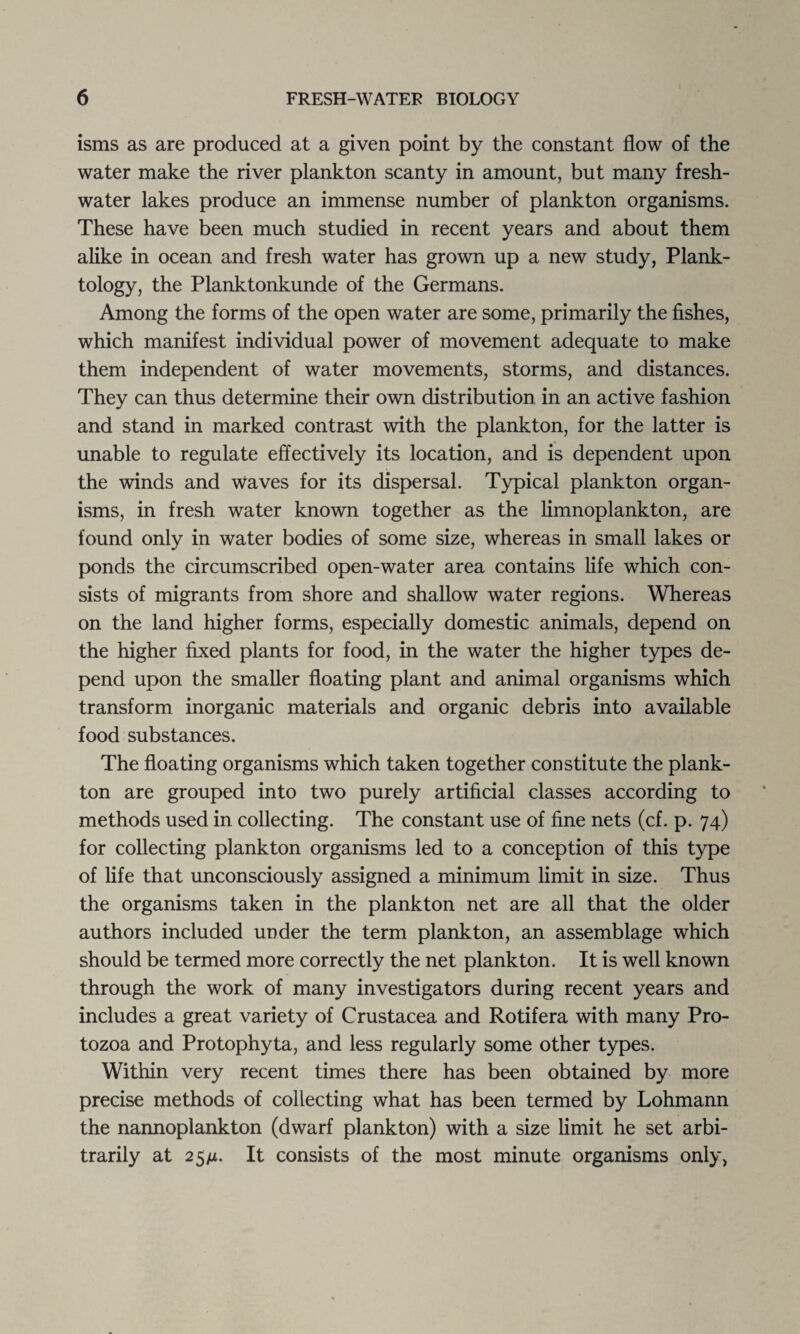 l isms as are produced at a given point by the constant flow of the water make the river plankton scanty in amount, but many fresh¬ water lakes produce an immense number of plankton organisms. These have been much studied in recent years and about them alike in ocean and fresh water has grown up a new study, Plank- tology, the Planktonkunde of the Germans. Among the forms of the open water are some, primarily the fishes, which manifest individual power of movement adequate to make them independent of water movements, storms, and distances. They can thus determine their own distribution in an active fashion and stand in marked contrast with the plankton, for the latter is unable to regulate effectively its location, and is dependent upon the winds and waves for its dispersal. Typical plankton organ¬ isms, in fresh water known together as the limnoplankton, are found only in water bodies of some size, whereas in small lakes or ponds the circumscribed open-water area contains life which con¬ sists of migrants from shore and shallow water regions. Whereas on the land higher forms, especially domestic animals, depend on the higher fixed plants for food, in the water the higher types de¬ pend upon the smaller floating plant and animal organisms which transform inorganic materials and organic debris into available food substances. The floating organisms which taken together constitute the plank¬ ton are grouped into two purely artificial classes according to methods used in collecting. The constant use of fine nets (cf. p. 74) for collecting plankton organisms led to a conception of this type of life that unconsciously assigned a minimum limit in size. Thus the organisms taken in the plankton net are all that the older authors included under the term plankton, an assemblage which should be termed more correctly the net plankton. It is well known through the work of many investigators during recent years and includes a great variety of Crustacea and Rotifera with many Pro¬ tozoa and Protophyta, and less regularly some other types. Within very recent times there has been obtained by more precise methods of collecting what has been termed by Lohmann the nannoplankton (dwarf plankton) with a size limit he set arbi¬ trarily at 25/u. It consists of the most minute organisms only,