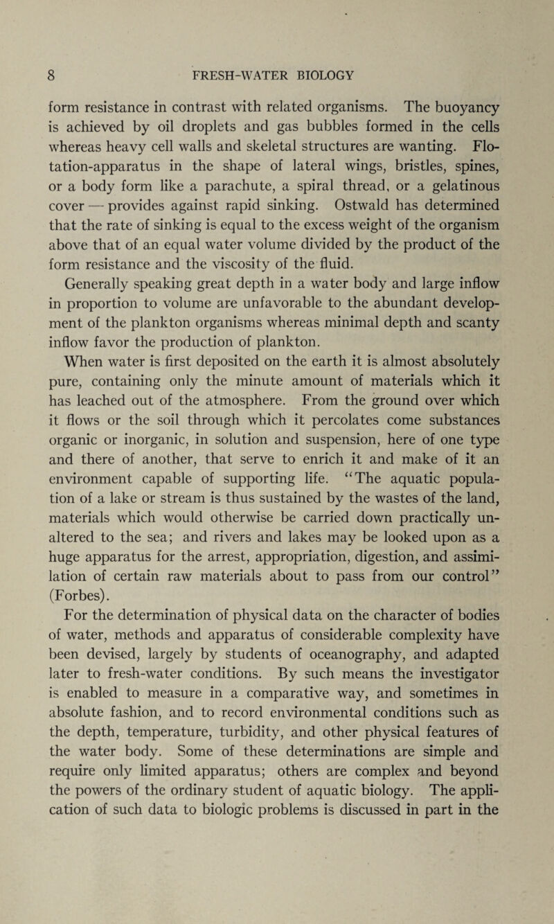 form resistance in contrast with related organisms. The buoyancy is achieved by oil droplets and gas bubbles formed in the cells whereas heavy cell walls and skeletal structures are wanting. Flo¬ tation-apparatus in the shape of lateral wings, bristles, spines, or a body form like a parachute, a spiral thread, or a gelatinous cover — provides against rapid sinking. Ostwald has determined that the rate of sinking is equal to the excess weight of the organism above that of an equal water volume divided by the product of the form resistance and the viscosity of the fluid. Generally speaking great depth in a water body and large inflow in proportion to volume are unfavorable to the abundant develop¬ ment of the plankton organisms whereas minimal depth and scanty inflow favor the production of plankton. When water is first deposited on the earth it is almost absolutely pure, containing only the minute amount of materials which it has leached out of the atmosphere. From the ground over which it flows or the soil through which it percolates come substances organic or inorganic, in solution and suspension, here of one type and there of another, that serve to enrich it and make of it an environment capable of supporting life. “The aquatic popula¬ tion of a lake or stream is thus sustained by the wastes of the land, materials which would otherwise be carried down practically un¬ altered to the sea; and rivers and lakes may be looked upon as a huge apparatus for the arrest, appropriation, digestion, and assimi¬ lation of certain raw materials about to pass from our control’’ (Forbes). For the determination of physical data on the character of bodies of water, methods and apparatus of considerable complexity have been devised, largely by students of oceanography, and adapted later to fresh-water conditions. By such means the investigator is enabled to measure in a comparative way, and sometimes in absolute fashion, and to record environmental conditions such as the depth, temperature, turbidity, and other physical features of the water body. Some of these determinations are simple and require only limited apparatus; others are complex and beyond the powers of the ordinary student of aquatic biology. The appli¬ cation of such data to biologic problems is discussed in part in the