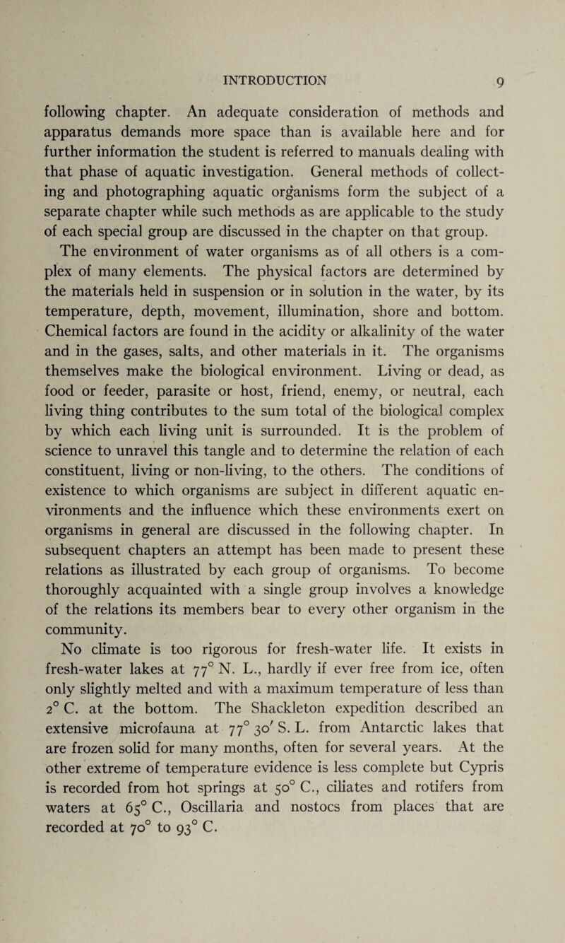 following chapter. An adequate consideration of methods and apparatus demands more space than is available here and for further information the student is referred to manuals dealing with that phase of aquatic investigation. General methods of collect¬ ing and photographing aquatic organisms form the subject of a separate chapter while such methods as are applicable to the study of each special group are discussed in the chapter on that group. The environment of water organisms as of all others is a com¬ plex of many elements. The physical factors are determined by the materials held in suspension or in solution in the water, by its temperature, depth, movement, illumination, shore and bottom. Chemical factors are found in the acidity or alkalinity of the water and in the gases, salts, and other materials in it. The organisms themselves make the biological environment. Living or dead, as food or feeder, parasite or host, friend, enemy, or neutral, each living thing contributes to the sum total of the biological complex by which each living unit is surrounded. It is the problem of science to unravel this tangle and to determine the relation of each constituent, living or non-living, to the others. The conditions of existence to which organisms are subject in different aquatic en¬ vironments and the influence which these environments exert on organisms in general are discussed in the following chapter. In subsequent chapters an attempt has been made to present these relations as illustrated by each group of organisms. To become thoroughly acquainted with a single group involves a knowledge of the relations its members bear to every other organism in the community. No climate is too rigorous for fresh-water life. It exists in fresh-water lakes at 770 N. L., hardly if ever free from ice, often only slightly melted and with a maximum temperature of less than 20 C. at the bottom. The Shackleton expedition described an extensive microfauna at 770 30' S. L. from Antarctic lakes that are frozen solid for many months, often for several years. At the other extreme of temperature evidence is less complete but Cypris is recorded from hot springs at 50° C., ciliates and rotifers from waters at 65° C., Oscillaria and nostocs from places that are recorded at 70° to 930 C.