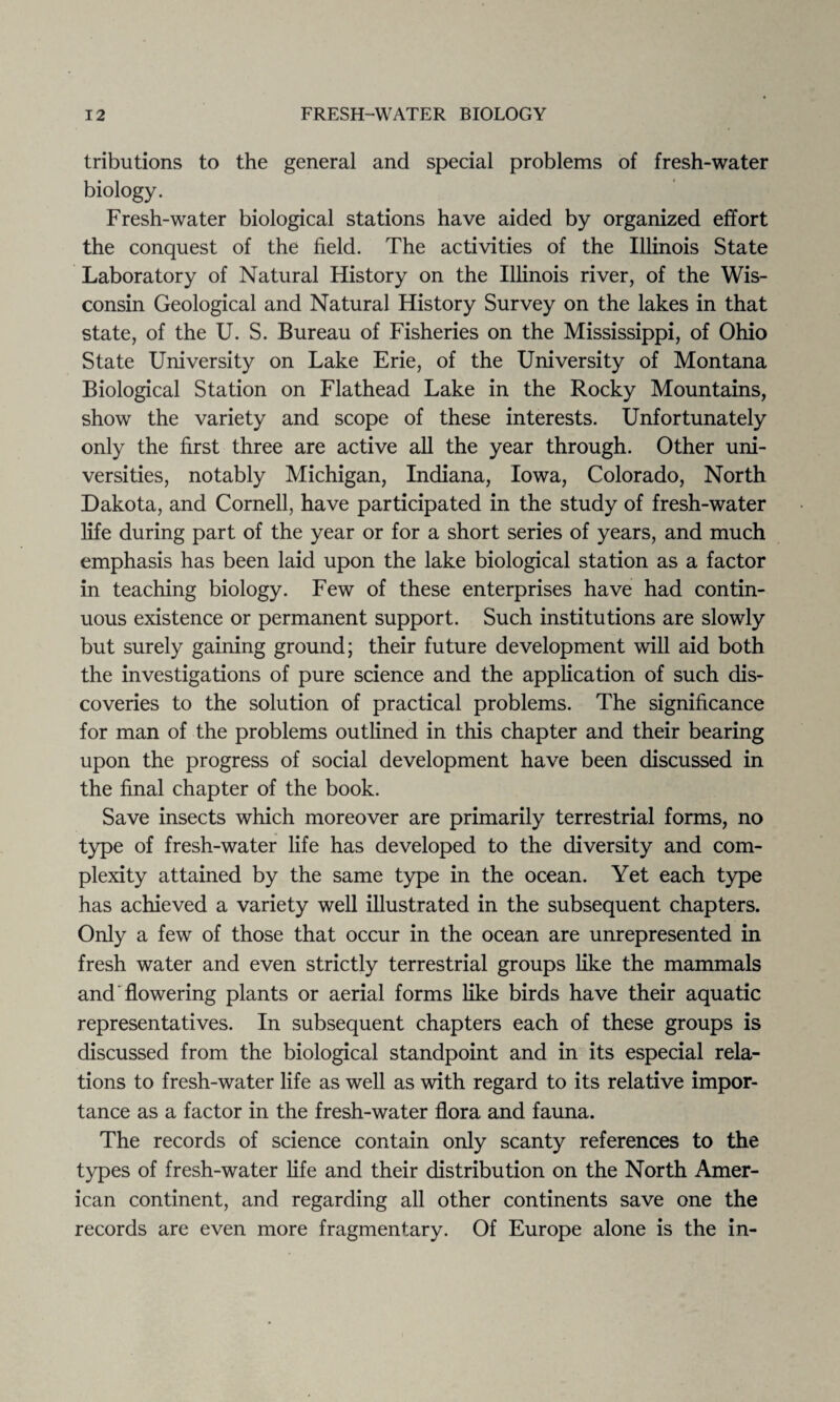 tributions to the general and special problems of fresh-water biology. Fresh-water biological stations have aided by organized effort the conquest of the field. The activities of the Illinois State Laboratory of Natural History on the Illinois river, of the Wis¬ consin Geological and Natural History Survey on the lakes in that state, of the U. S. Bureau of Fisheries on the Mississippi, of Ohio State University on Lake Erie, of the University of Montana Biological Station on Flathead Lake in the Rocky Mountains, show the variety and scope of these interests. Unfortunately only the first three are active all the year through. Other uni¬ versities, notably Michigan, Indiana, Iowa, Colorado, North Dakota, and Cornell, have participated in the study of fresh-water life during part of the year or for a short series of years, and much emphasis has been laid upon the lake biological station as a factor in teaching biology. Few of these enterprises have had contin¬ uous existence or permanent support. Such institutions are slowly but surely gaining ground; their future development will aid both the investigations of pure science and the application of such dis¬ coveries to the solution of practical problems. The significance for man of the problems outlined in this chapter and their bearing upon the progress of social development have been discussed in the final chapter of the book. Save insects which moreover are primarily terrestrial forms, no type of fresh-water life has developed to the diversity and com¬ plexity attained by the same type in the ocean. Yet each type has achieved a variety well illustrated in the subsequent chapters. Only a few of those that occur in the ocean are unrepresented in fresh water and even strictly terrestrial groups like the mammals and flowering plants or aerial forms like birds have their aquatic representatives. In subsequent chapters each of these groups is discussed from the biological standpoint and in its especial rela¬ tions to fresh-water life as well as with regard to its relative impor¬ tance as a factor in the fresh-water flora and fauna. The records of science contain only scanty references to the types of fresh-water life and their distribution on the North Amer¬ ican continent, and regarding all other continents save one the records are even more fragmentary. Of Europe alone is the in-