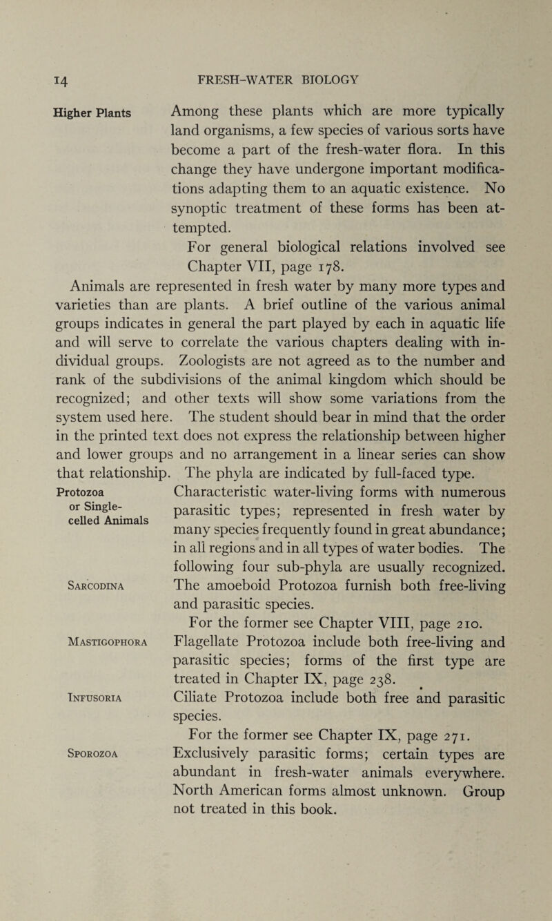 Higher Plants Among these plants which are more typically land organisms, a few species of various sorts have become a part of the fresh-water flora. In this change they have undergone important modifica¬ tions adapting them to an aquatic existence. No synoptic treatment of these forms has been at¬ tempted. For general biological relations involved see Chapter VII, page 178. Animals are represented in fresh water by many more types and varieties than are plants. A brief outline of the various animal groups indicates in general the part played by each in aquatic life and will serve to correlate the various chapters dealing with in¬ dividual groups. Zoologists are not agreed as to the number and rank of the subdivisions of the animal kingdom which should be recognized; and other texts will show some variations from the system used here. The student should bear in mind that the order in the printed text does not express the relationship between higher and lower groups and no arrangement in a linear series can show that relationship. The phyla are indicated by full-faced type. Protozoa Characteristic water-living forms with numerous or Single- parasitic types; represented in fresh water by ceneci Animals 1 ^1 1 many species frequently found in great abundance; in all regions and in all types of water bodies. The following four sub-phyla are usually recognized. Sarcodina The amoeboid Protozoa furnish both free-living and parasitic species. For the former see Chapter VIII, page 210. Mastigophora Flagellate Protozoa include both free-living and parasitic species; forms of the first type are treated in Chapter IX, page 238. Infusoria Ciliate Protozoa include both free and parasitic species. For the former see Chapter IX, page 271. Sporozoa Exclusively parasitic forms; certain types are abundant in fresh-water animals everywhere. North American forms almost unknown. Group not treated in this book.