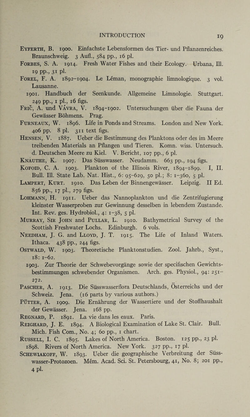 Eyferth, B. 1900. Einfachste Lebensforraen des Tier- und Pflanzenreiches. Braunschweig. 3 Aufl., 584 pp., 16 pi. Forbes, S. A. 1914. Fresh Water Fishes and their Ecology. Urbana, Ill. 19 pp., 31 pi. Forel, F. A. 1892-1904. Le Leman, monographic limnologique. 3 vol. Lausanne. 1901. Handbuch der Seenkunde. Allgemeine Limnologie. Stuttgart. 249 pp., 1 pi., 16 figs. Fric, A. und Vavra, V. 1894-1902. Untersuchungen fiber die Fauna der Gewasser Bohmens. Prag. Furneaux, W. 1896. Life in Ponds and Streams. London and New York. 406 pp. 8 pi. 311 text figs. Hensen, V. 1887. Ueber die Bestimmung des Planktons oder des im Meere treibenden Materials an Pflangen und Tieren. Komn. wiss. Untersuch. d. Deutschen Meere zu Kiel. V. Bericht, 107 pp., 6 pi. Knauthe, K. 1907. Das Sfisswasser. Neudamm. 663 pp., 194 figs. Kofoid, C. A. 1903. Plankton of the Illinois River, 1894-1899. I, II. Bull. Ill. State Lab. Nat. Hist., 6: 95-629, 50 pi.; 8: 1-360, 5 pi. Lampert, Kurt. 1910. Das Leben der Binnengewasser. Leipzig. II Ed. 856 pp., 17 pi., 279 figs. Lohmann, H. 1911. Ueber das Nannoplankton und die Zentrifugierung kleinster Wasserproben zur Gewinnung desselben in lebendem Zustande. Int. Rev. ges. Hydrobiol., 4: 1-38, 5 pi. Murray, Sir John and Pullar, L. 1910. Bathymetrical Survey of the Scottish Freshwater Lochs. Edinburgh. 6 vols. Needham, J. G. and Lloyd, J. T. 1915. The Life of Inland Waters. Ithaca. 438 pp., 244 figs. Ostwald, W. 1903. Theoretische Planktonstudien. Zool. Jahrb., Syst., 18: 1-62. 1903. Zur Theorie der Schwebevorgange sowie der specifischen Gewichts- bestimmungen schwebender Organismen. Arch. ges. Physiol., 94: 251- 272. Pascher, A. 1913. Die Sfisswasserflora Deutschlands, Osterreichs und der Schweiz. Jena. (16 parts by various authors.) Putter, A. 1909. Die Ernahrung der Wassertiere und der Stoffhaushalt der Gewasser. Jena. 168 pp. Regnard, P. 1891. La vie dans les eaux. Paris. Reighard, J. E. 1894. A Biological Examination of Lake St. Clair. Bull. Mich. Fish Com., No. 4; 60 pp., 1 chart. Russell, I. C. 1895. Lakes of North America. Boston. 125 pp., 23 pi. 1898. Rivers of North America. New York. 327 pp., 17 pi. Schewiakoff, W. 1893. Ueber die geographische Verbreitung der Sfiss- wasser-Protozoen. Mem. Acad. Sci. St. Petersbourg, 41, No. 8; 201 pp., 4 pi.