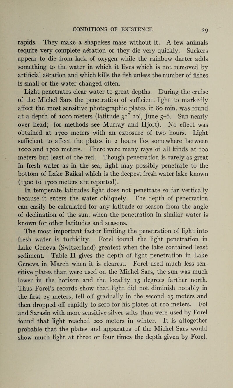 rapids. They make a shapeless mass without it. A few animals require very complete aeration or they die very quickly. Suckers appear to die from lack of oxygen while the rainbow darter adds something to the water in which it lives which is not removed by artificial aeration and which kills the fish unless the number of fishes is small or the water changed often. Light penetrates clear water to great depths. During the cruise of the Michel Sars the penetration of sufficient light to markedly affect the most sensitive photographic plates in 80 min. was found at a depth of 1000 meters (latitude 310 20', June 5-6. Sun nearly over head; for methods see Murray and Hjort). No effect was obtained at 1700 meters with an exposure of two hours. Light sufficient to affect the plates in 2 hours lies somewhere between 1000 and 1700 meters. There were many rays of all kinds at 100 meters but least of the red. Though penetration is rarely as great in fresh water as in the sea, light may possibly penetrate to the bottom of Lake Baikal which is the deepest fresh water lake known (1300 to 1700 meters are reported). In temperate latitudes light does not penetrate so far vertically because it enters the water obliquely. The depth of penetration can easily be calculated for any latitude or season from the angle of declination of the sun, when the penetration in similar water is known for other latitudes and seasons. The most important factor limiting the penetration of light into fresh water is turbidity. Forel found the light penetration in Lake Geneva (Switzerland) greatest when the lake contained least sediment. Table II gives the depth of light penetration in Lake Geneva in March when it is clearest. Forel used much less sen¬ sitive plates than were used on the Michel Sars, the sun was much lower in the horizon and the locality 15 degrees farther north. Thus Forel’s records show that light did not diminish notably in the first 25 meters, fell off gradually in the second 25 meters and then dropped off rapidly to zero for his plates at no meters. Fol and Sarasin with more sensitive silver salts than were used by Forel found that light reached 200 meters in winter. It is altogether probable that the plates and apparatus of the Michel Sars would show much light at three or four times the depth given by Forel.