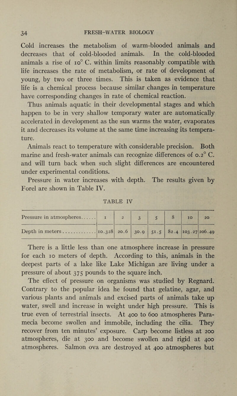 Cold increases the metabolism of warm-blooded animals and decreases that of cold-blooded animals. In the cold-blooded animals a rise of io° C. within limits reasonably compatible with life increases the rate of metabolism, or rate of development of young, by two or three times. This is taken as evidence that life is a chemical process because similar changes in temperature have corresponding changes in rate of chemical reaction. Thus animals aquatic in their developmental stages and which happen to be in very shallow temporary water are automatically accelerated in development as the sun warms the water, evaporates it and decreases its volume at the same time increasing its tempera¬ ture. Animals react to temperature with considerable precision. Both marine and fresh-water animals can recognize differences of 0.20 C. and will turn back when such slight differences are encountered under experimental conditions. Pressure in water increases with depth. The results given by Forel are shown in Table IV. TABLE IV Pressure in atmospheres. 1 2 3 5 8 10 20 Depth in meters. 10.328 20.6 30.9 5i-5 82.4 103.27 206.49 There is a little less than one atmosphere increase in pressure for each 10 meters of depth. According to this, animals in the deepest parts of a lake like Lake Michigan are living under a pressure of about 375 pounds to the square inch. The effect of pressure on organisms was studied by Regnard. Contrary to the popular idea he found that gelatine, agar, and various plants and animals and excised parts of animals take up water, swell and increase in weight under high pressure. This is true even of terrestrial insects. At 400 to 600 atmospheres Para- mecia become swollen and immobile, including the cilia. They recover from ten minutes’ exposure. Carp become listless at 200 atmospheres, die at 300 and become swollen and rigid at 400 atmospheres. Salmon ova are destroyed at 400 atmospheres but