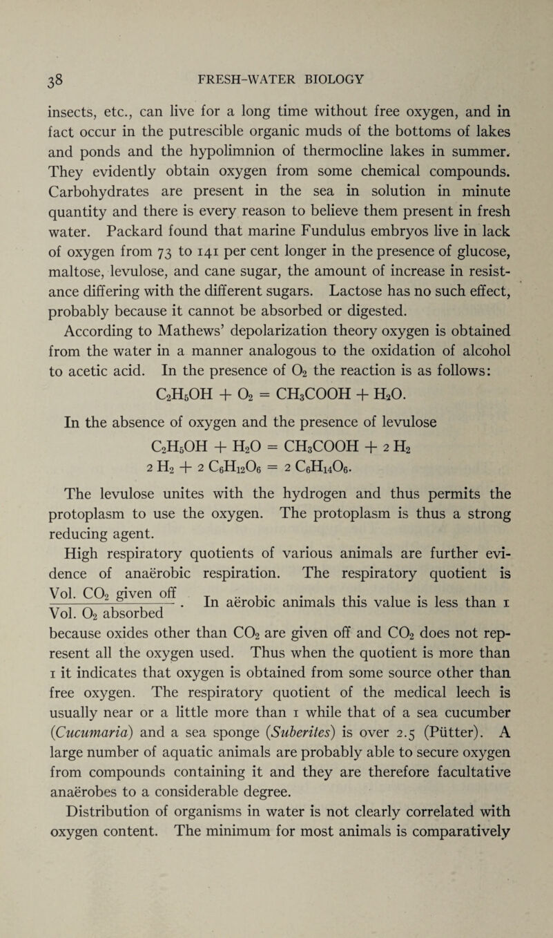 insects, etc., can live for a long time without free oxygen, and in fact occur in the putrescible organic muds of the bottoms of lakes and ponds and the hypolimnion of thermocline lakes in summer. They evidently obtain oxygen from some chemical compounds. Carbohydrates are present in the sea in solution in minute quantity and there is every reason to believe them present in fresh water. Packard found that marine Fundulus embryos live in lack of oxygen from 73 to 141 per cent longer in the presence of glucose, maltose, levulose, and cane sugar, the amount of increase in resist¬ ance differing with the different sugars. Lactose has no such effect, probably because it cannot be absorbed or digested. According to Mathews’ depolarization theory oxygen is obtained from the water in a manner analogous to the oxidation of alcohol to acetic acid. In the presence of 02 the reaction is as follows: C2H5OH + 02 = CH3COOH + H20. In the absence of oxygen and the presence of levulose C2H5OH + H20 = CH3COOH + 2 H2 2 H2 + 2 CeHi206 = 2 C6H14O6. The levulose unites with the hydrogen and thus permits the protoplasm to use the oxygen. The protoplasm is thus a strong reducing agent. High respiratory quotients of various animals are further evi¬ dence of anaerobic respiration. The respiratory quotient is Vol. C02 given off. jn aerobic animals this value is less than 1 Vol. 02 absorbed because oxides other than C02 are given off and C02 does not rep¬ resent all the oxygen used. Thus when the quotient is more than 1 it indicates that oxygen is obtained from some source other than free oxygen. The respiratory quotient of the medical leech is usually near or a little more than 1 while that of a sea cucumber (Cucumaria) and a sea sponge (Suberites) is over 2.5 (Putter). A large number of aquatic animals are probably able to secure oxygen from compounds containing it and they are therefore facultative anaerobes to a considerable degree. Distribution of organisms in water is not clearly correlated with oxygen content. The minimum for most animals is comparatively