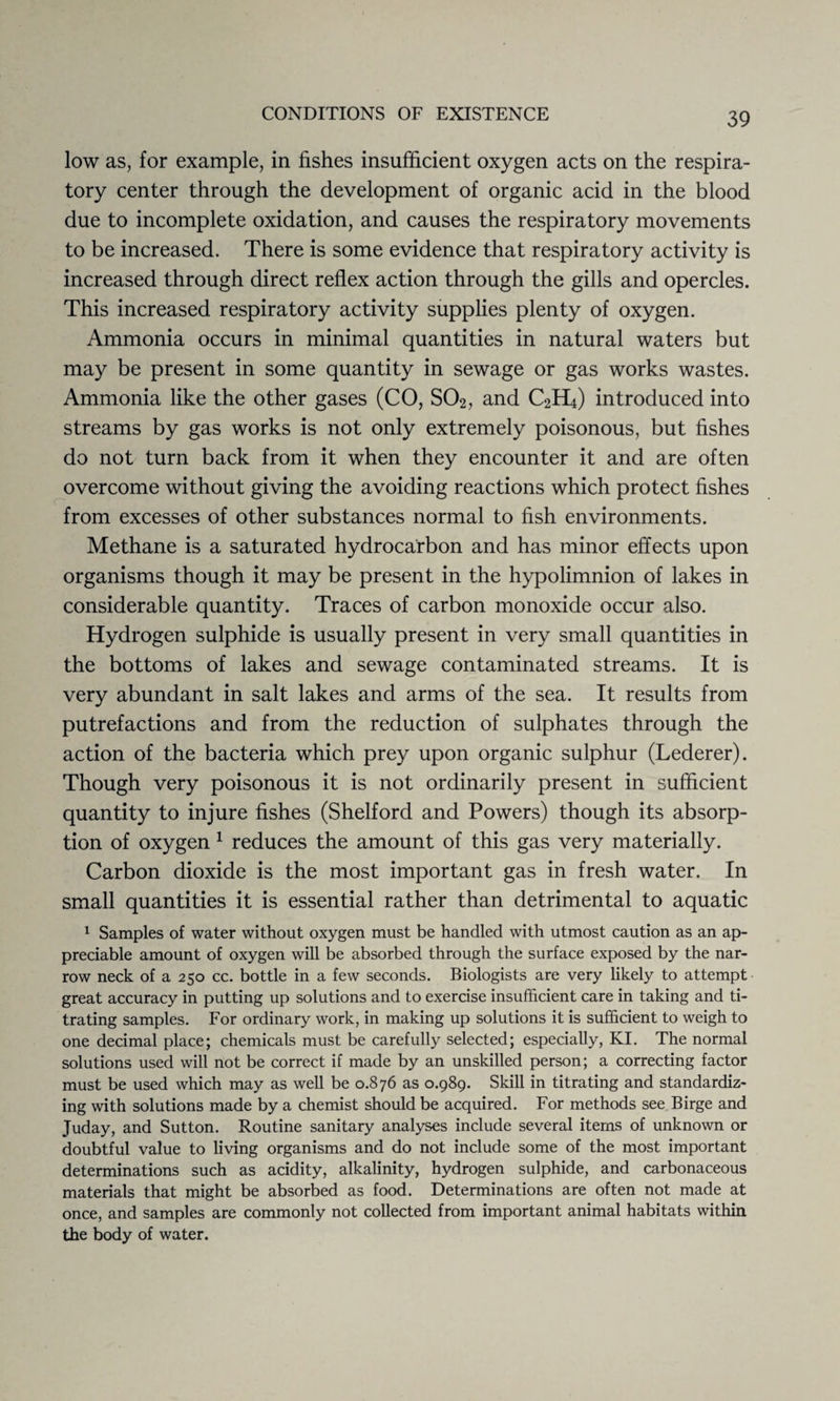 low as, for example, in fishes insufficient oxygen acts on the respira¬ tory center through the development of organic acid in the blood due to incomplete oxidation, and causes the respiratory movements to be increased. There is some evidence that respiratory activity is increased through direct reflex action through the gills and opercles. This increased respiratory activity supplies plenty of oxygen. Ammonia occurs in minimal quantities in natural waters but may be present in some quantity in sewage or gas works wastes. Ammonia like the other gases (CO, S02, and C2H4) introduced into streams by gas works is not only extremely poisonous, but fishes do not turn back from it when they encounter it and are often overcome without giving the avoiding reactions which protect fishes from excesses of other substances normal to fish environments. Methane is a saturated hydrocarbon and has minor effects upon organisms though it may be present in the hypolimnion of lakes in considerable quantity. Traces of carbon monoxide occur also. Hydrogen sulphide is usually present in very small quantities in the bottoms of lakes and sewage contaminated streams. It is very abundant in salt lakes and arms of the sea. It results from putrefactions and from the reduction of sulphates through the action of the bacteria which prey upon organic sulphur (Lederer). Though very poisonous it is not ordinarily present in sufficient quantity to injure fishes (Shelford and Powers) though its absorp¬ tion of oxygen 1 reduces the amount of this gas very materially. Carbon dioxide is the most important gas in fresh water. In small quantities it is essential rather than detrimental to aquatic 1 Samples of water without oxygen must be handled with utmost caution as an ap¬ preciable amount of oxygen will be absorbed through the surface exposed by the nar¬ row neck of a 250 cc. bottle in a few seconds. Biologists are very likely to attempt great accuracy in putting up solutions and to exercise insufficient care in taking and ti¬ trating samples. For ordinary work, in making up solutions it is sufficient to weigh to one decimal place; chemicals must be carefully selected; especially, KI. The normal solutions used will not be correct if made by an unskilled person; a correcting factor must be used which may as well be 0.876 as 0.989. Skill in titrating and standardiz¬ ing with solutions made by a chemist should be acquired. For methods see Birge and Juday, and Sutton. Routine sanitary analyses include several items of unknown or doubtful value to living organisms and do not include some of the most important determinations such as acidity, alkalinity, hydrogen sulphide, and carbonaceous materials that might be absorbed as food. Determinations are often not made at once, and samples are commonly not collected from important animal habitats within the body of water.