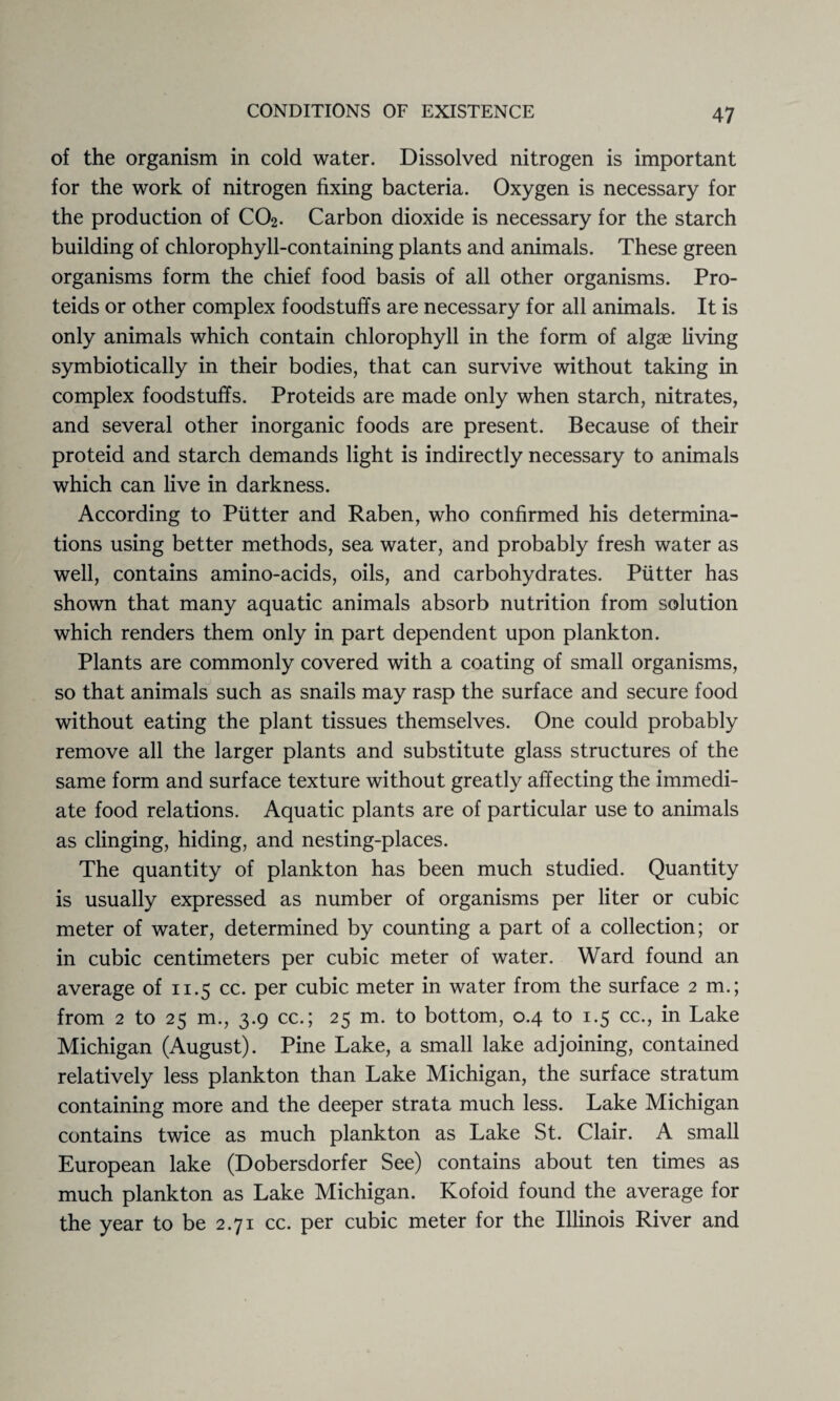 of the organism in cold water. Dissolved nitrogen is important for the work of nitrogen fixing bacteria. Oxygen is necessary for the production of CO2. Carbon dioxide is necessary for the starch building of chlorophyll-containing plants and animals. These green organisms form the chief food basis of all other organisms. Pro- teids or other complex foodstuffs are necessary for all animals. It is only animals which contain chlorophyll in the form of algae living symbiotically in their bodies, that can survive without taking in complex foodstuffs. Proteids are made only when starch, nitrates, and several other inorganic foods are present. Because of their proteid and starch demands light is indirectly necessary to animals which can live in darkness. According to Putter and Raben, who confirmed his determina¬ tions using better methods, sea water, and probably fresh water as well, contains amino-acids, oils, and carbohydrates. Putter has shown that many aquatic animals absorb nutrition from solution which renders them only in part dependent upon plankton. Plants are commonly covered with a coating of small organisms, so that animals such as snails may rasp the surface and secure food without eating the plant tissues themselves. One could probably remove all the larger plants and substitute glass structures of the same form and surface texture without greatly affecting the immedi¬ ate food relations. Aquatic plants are of particular use to animals as clinging, hiding, and nesting-places. The quantity of plankton has been much studied. Quantity is usually expressed as number of organisms per liter or cubic meter of water, determined by counting a part of a collection; or in cubic centimeters per cubic meter of water. Ward found an average of 11.5 cc. per cubic meter in water from the surface 2 m.; from 2 to 25 m., 3.9 cc.; 25 m. to bottom, 0.4 to 1.5 cc., in Lake Michigan (August). Pine Lake, a small lake adjoining, contained relatively less plankton than Lake Michigan, the surface stratum containing more and the deeper strata much less. Lake Michigan contains twice as much plankton as Lake St. Clair. A small European lake (Dobersdorfer See) contains about ten times as much plankton as Lake Michigan. Kofoid found the average for the year to be 2.71 cc. per cubic meter for the Illinois River and